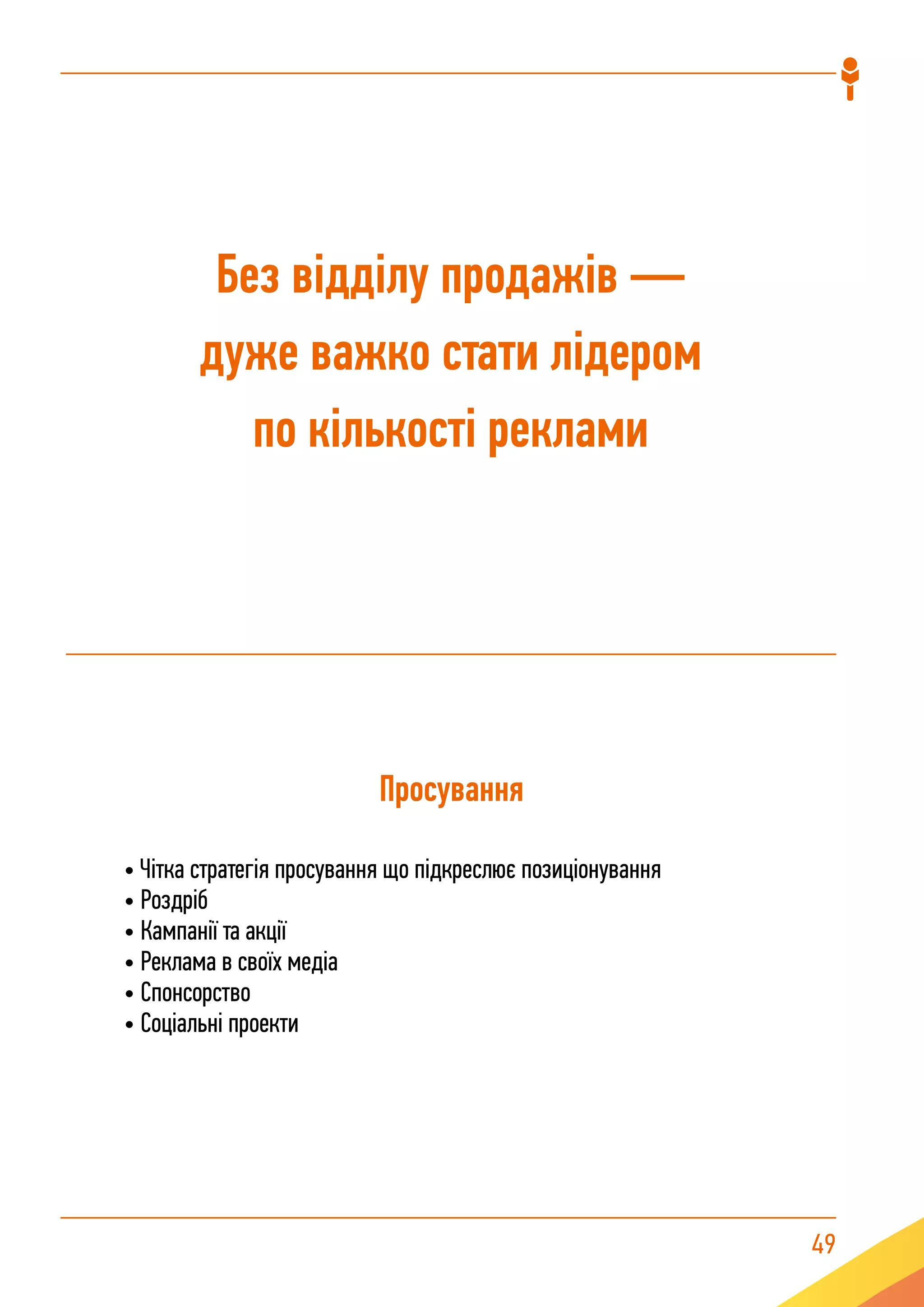 49
Просування
• Чітка стратегія просування що підкреслює позиціонування
• Роздріб
• Кампанії та акції
• Реклама в своїх медіа
• Спонсорство
• Соціальні проекти
Без відділу продажів —
дуже важко стати лідером
по кількості реклами
 