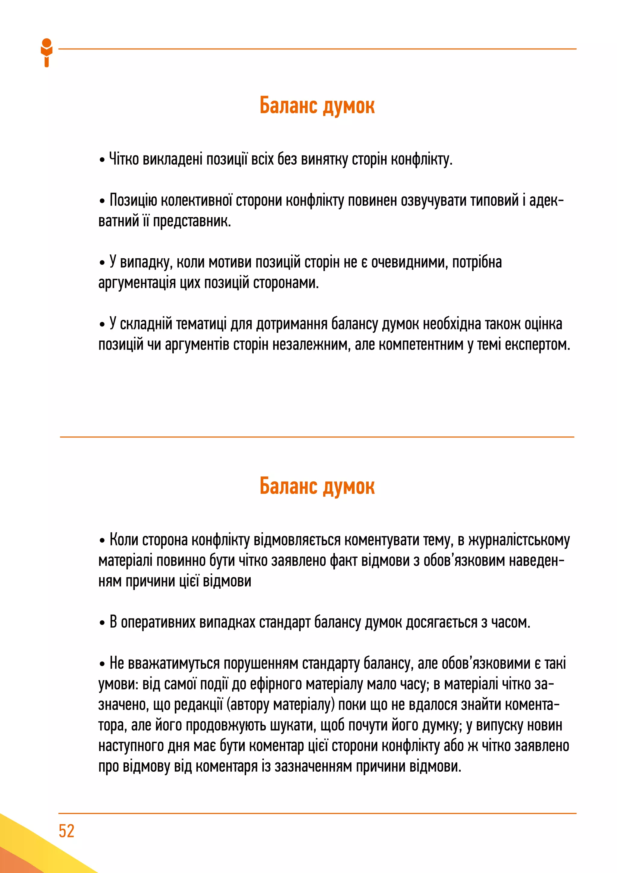 52
Баланс думок
• Чітко викладені позиції всіх без винятку сторін конфлікту.
• Позицію колективної сторони конфлікту повинен озвучувати типовий і адек-
ватний її представник.
• У випадку, коли мотиви позицій сторін не є очевидними, потрібна
аргументація цих позицій сторонами.
• У складній тематиці для дотримання балансу думок необхідна також оцінка
позицій чи аргументів сторін незалежним, але компетентним у темі експертом.
Баланс думок
• Коли сторона конфлікту відмовляється коментувати тему, в журналістському
матеріалі повинно бути чітко заявлено факт відмови з обов’язковим наведен-
ням причини цієї відмови
• В оперативних випадках стандарт балансу думок досягається з часом.
• Не вважатимуться порушенням стандарту балансу, але обов’язковими є такі
умови: від самої події до ефірного матеріалу мало часу; в матеріалі чітко за-
значено, що редакції (автору матеріалу) поки що не вдалося знайти комента-
тора, але його продовжують шукати, щоб почути його думку; у випуску новин
наступного дня має бути коментар цієї сторони конфлікту або ж чітко заявлено
про відмову від коментаря із зазначенням причини відмови.
 