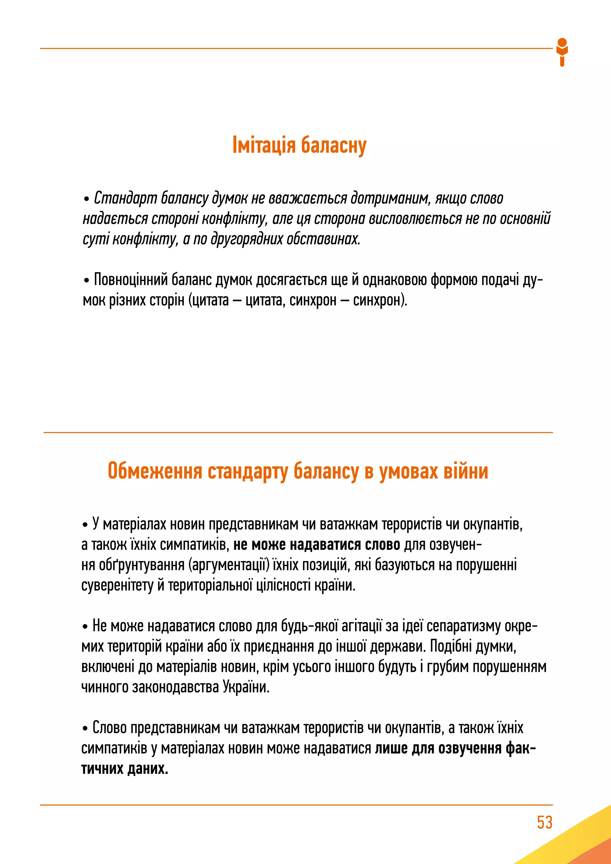 53
Імітація баласну
• Стандарт балансу думок не вважається дотриманим, якщо слово
надається стороні конфлікту, але ця сторона висловлюється не по основній
суті конфлікту, а по другорядних обставинах.
• Повноцінний баланс думок досягається ще й однаковою формою подачі ду-
мок різних сторін (цитата – цитата, синхрон – синхрон).
Обмеження стандарту балансу в умовах війни
• У матеріалах новин представникам чи ватажкам терористів чи окупантів,
а також їхніх симпатиків, не може надаватися слово для озвучен-
ня обґрунтування (аргументації) їхніх позицій, які базуються на порушенні
суверенітету й територіальної цілісності країни.
• Не може надаватися слово для будь-якої агітації за ідеї сепаратизму окре-
мих територій країни або їх приєднання до іншої держави. Подібні думки,
включені до матеріалів новин, крім усього іншого будуть і грубим порушенням
чинного законодавства України.
• Слово представникам чи ватажкам терористів чи окупантів, а також їхніх
симпатиків у матеріалах новин може надаватися лише для озвучення фак-
тичних даних.
 