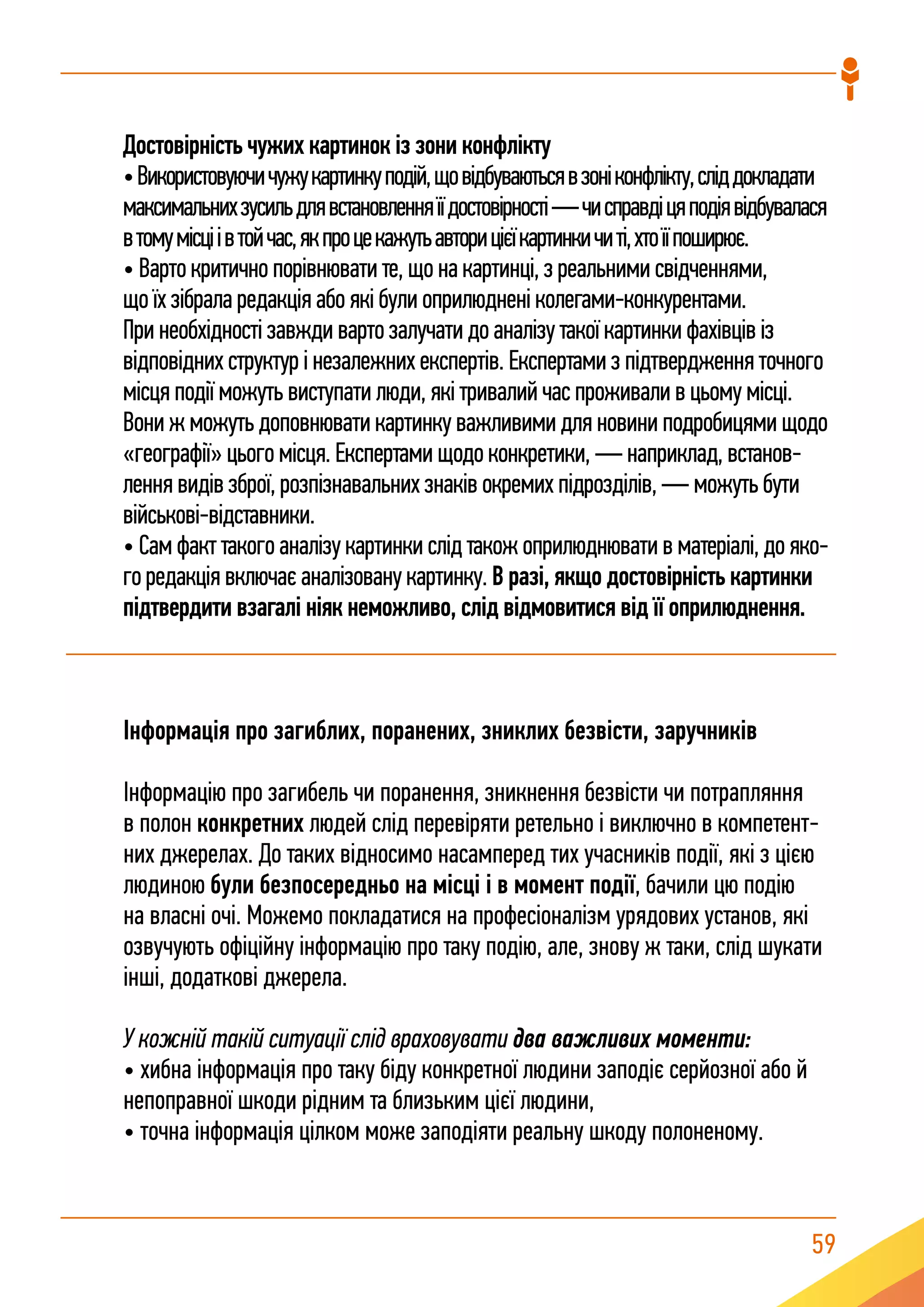 59
Інформація про загиблих, поранених, зниклих безвісти, заручників
Інформацію про загибель чи поранення, зникнення безвісти чи потрапляння
в полон конкретних людей слід перевіряти ретельно і виключно в компетент-
них джерелах. До таких відносимо насамперед тих учасників події, які з цією
людиною були безпосередньо на місці і в момент події, бачили цю подію
на власні очі. Можемо покладатися на професіоналізм урядових установ, які
озвучують офіційну інформацію про таку подію, але, знову ж таки, слід шукати
інші, додаткові джерела.
У кожній такій ситуації слід враховувати два важливих моменти:
• хибна інформація про таку біду конкретної людини заподіє серйозної або й
непоправної шкоди рідним та близьким цієї людини,
• точна інформація цілком може заподіяти реальну шкоду полоненому.
Достовірність чужих картинок із зони конфлікту
•Використовуючичужукартинкуподій,щовідбуваютьсявзоніконфлікту,сліддокладати
максимальнихзусильдлявстановленняїїдостовірності—чисправдіцяподіявідбувалася
втомумісціівтойчас,якпроцекажутьавторицієїкартинкичиті,хтоїїпоширює.
• Варто критично порівнювати те, що на картинці, з реальними свідченнями,
що їх зібрала редакція або які були оприлюднені колегами-конкурентами.
При необхідності завжди варто залучати до аналізу такої картинки фахівців із
відповідних структур і незалежних експертів. Експертами з підтвердження точного
місця події можуть виступати люди, які тривалий час проживали в цьому місці.
Вони ж можуть доповнювати картинку важливими для новини подробицями щодо
«географії» цього місця. Експертами щодо конкретики, — наприклад, встанов-
лення видів зброї, розпізнавальних знаків окремих підрозділів, — можуть бути
військові-відставники.
• Сам факт такого аналізу картинки слід також оприлюднювати в матеріалі, до яко-
го редакція включає аналізовану картинку. В разі, якщо достовірність картинки
підтвердити взагалі ніяк неможливо, слід відмовитися від її оприлюднення.
 