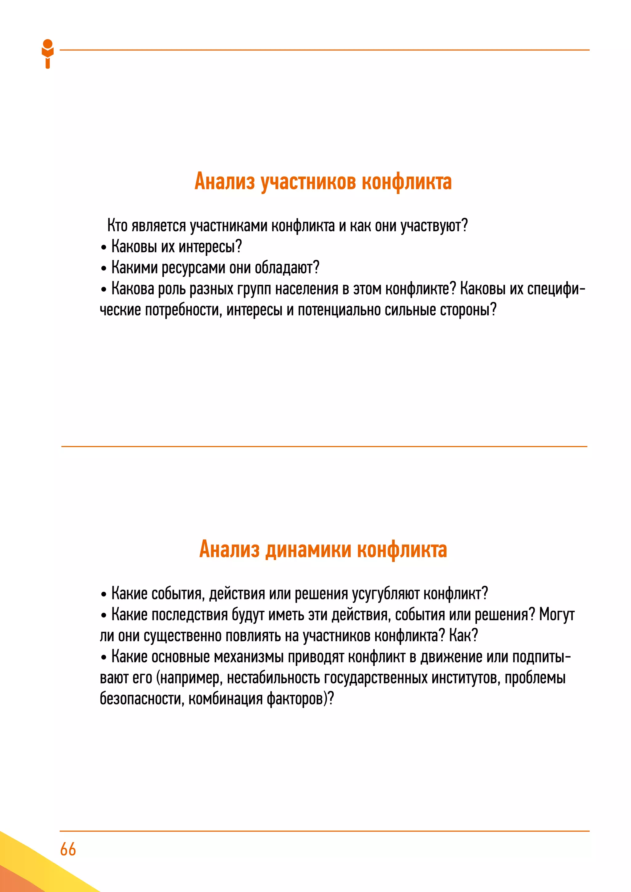 66
Анализ участников конфликта
Кто является участниками конфликта и как они участвуют?
• Каковы их интересы?
• Какими ресурсами они обладают?
• Какова роль разных групп населения в этом конфликте? Каковы их специфи-
ческие потребности, интересы и потенциально сильные стороны?
Анализ динамики конфликта
• Какие события, действия или решения усугубляют конфликт?
• Какие последствия будут иметь эти действия, события или решения? Могут
ли они существенно повлиять на участников конфликта? Как?
• Какие основные механизмы приводят конфликт в движение или подпиты-
вают его (например, нестабильность государственных институтов, проблемы
безопасности, комбинация факторов)?
 