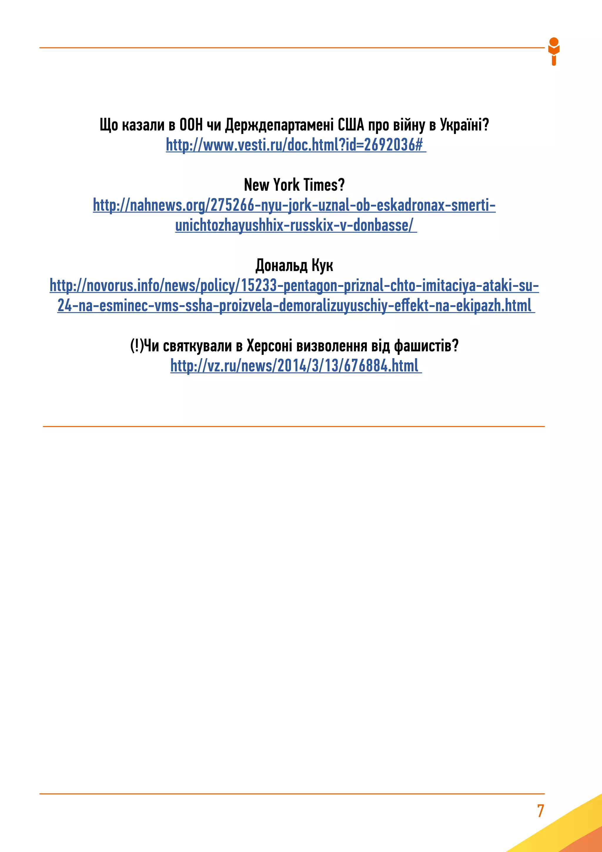 7
Що казали в ООН чи Держдепартамені США про війну в Україні?
http://www.vesti.ru/doc.html?id=2692036#
New York Times?
http://nahnews.org/275266-nyu-jork-uznal-ob-eskadronax-smerti-
unichtozhayushhix-russkix-v-donbasse/
Дональд Кук
http://novorus.info/news/policy/15233-pentagon-priznal-chto-imitaciya-ataki-su-
24-na-esminec-vms-ssha-proizvela-demoralizuyuschiy-effekt-na-ekipazh.html
(!)Чи святкували в Херсоні визволення від фашистів?
http://vz.ru/news/2014/3/13/676884.html
 