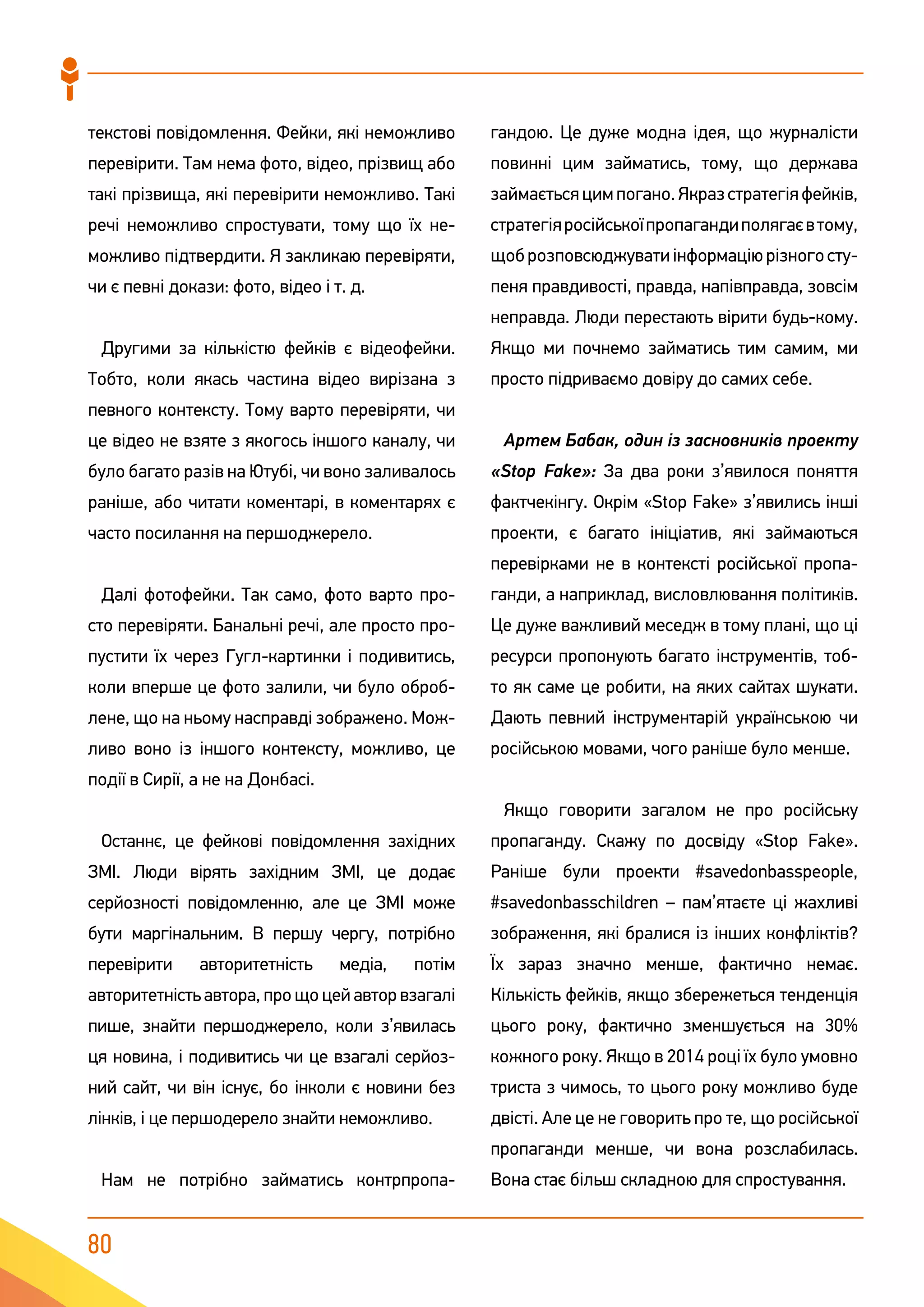 80
текстові повідомлення. Фейки, які неможливо
перевірити. Там нема фото, відео, прізвищ або
такі прізвища, які перевірити неможливо. Такі
речі неможливо спростувати, тому що їх не-
можливо підтвердити. Я закликаю перевіряти,
чи є певні докази: фото, відео і т. д.
Другими за кількістю фейків є відеофейки.
Тобто, коли якась частина відео вирізана з
певного контексту. Тому варто перевіряти, чи
це відео не взяте з якогось іншого каналу, чи
було багато разів на Ютубі, чи воно заливалось
раніше, або читати коментарі, в коментарях є
часто посилання на першоджерело.
Далі фотофейки. Так само, фото варто про-
сто перевіряти. Банальні речі, але просто про-
пустити їх через Гугл-картинки і подивитись,
коли вперше це фото залили, чи було оброб-
лене, що на ньому насправді зображено. Мож-
ливо воно із іншого контексту, можливо, це
події в Сирії, а не на Донбасі.
Останнє, це фейкові повідомлення західних
ЗМІ. Люди вірять західним ЗМІ, це додає
серйозності повідомленню, але це ЗМІ може
бути маргінальним. В першу чергу, потрібно
перевірити авторитетність медіа, потім
авторитетність автора, про що цей автор взагалі
пише, знайти першоджерело, коли з’явилась
ця новина, і подивитись чи це взагалі серйоз-
ний сайт, чи він існує, бо інколи є новини без
лінків, і це першодерело знайти неможливо.
Нам не потрібно займатись контрпропа-
гандою. Це дуже модна ідея, що журналісти
повинні цим займатись, тому, що держава
займаєтьсяцимпогано.Якразстратегіяфейків,
стратегіяросійськоїпропагандиполягаєвтому,
щоброзповсюджуватиінформаціюрізногосту-
пеня правдивості, правда, напівправда, зовсім
неправда. Люди перестають вірити будь-кому.
Якщо ми почнемо займатись тим самим, ми
просто підриваємо довіру до самих себе.
Артем Бабак, один із засновників проекту
«Stop Fake»: За два роки з’явилося поняття
фактчекінгу. Окрім «Stop Fake» з’явились інші
проекти, є багато ініціатив, які займаються
перевірками не в контексті російської пропа-
ганди, а наприклад, висловлювання політиків.
Це дуже важливий меседж в тому плані, що ці
ресурси пропонують багато інструментів, тоб-
то як саме це робити, на яких сайтах шукати.
Дають певний інструментарій українською чи
російською мовами, чого раніше було менше.
Якщо говорити загалом не про російську
пропаганду. Скажу по досвіду «Stop Fake».
Раніше були проекти #savedonbasspeople,
#savedonbasschildren – пам’ятаєте ці жахливі
зображення, які бралися із інших конфліктів?
Їх зараз значно менше, фактично немає.
Кількість фейків, якщо збережеться тенденція
цього року, фактично зменшується на 30%
кожного року. Якщо в 2014 році їх було умовно
триста з чимось, то цього року можливо буде
двісті. Але це не говорить про те, що російської
пропаганди менше, чи вона розслабилась.
Вона стає більш складною для спростування.
 
