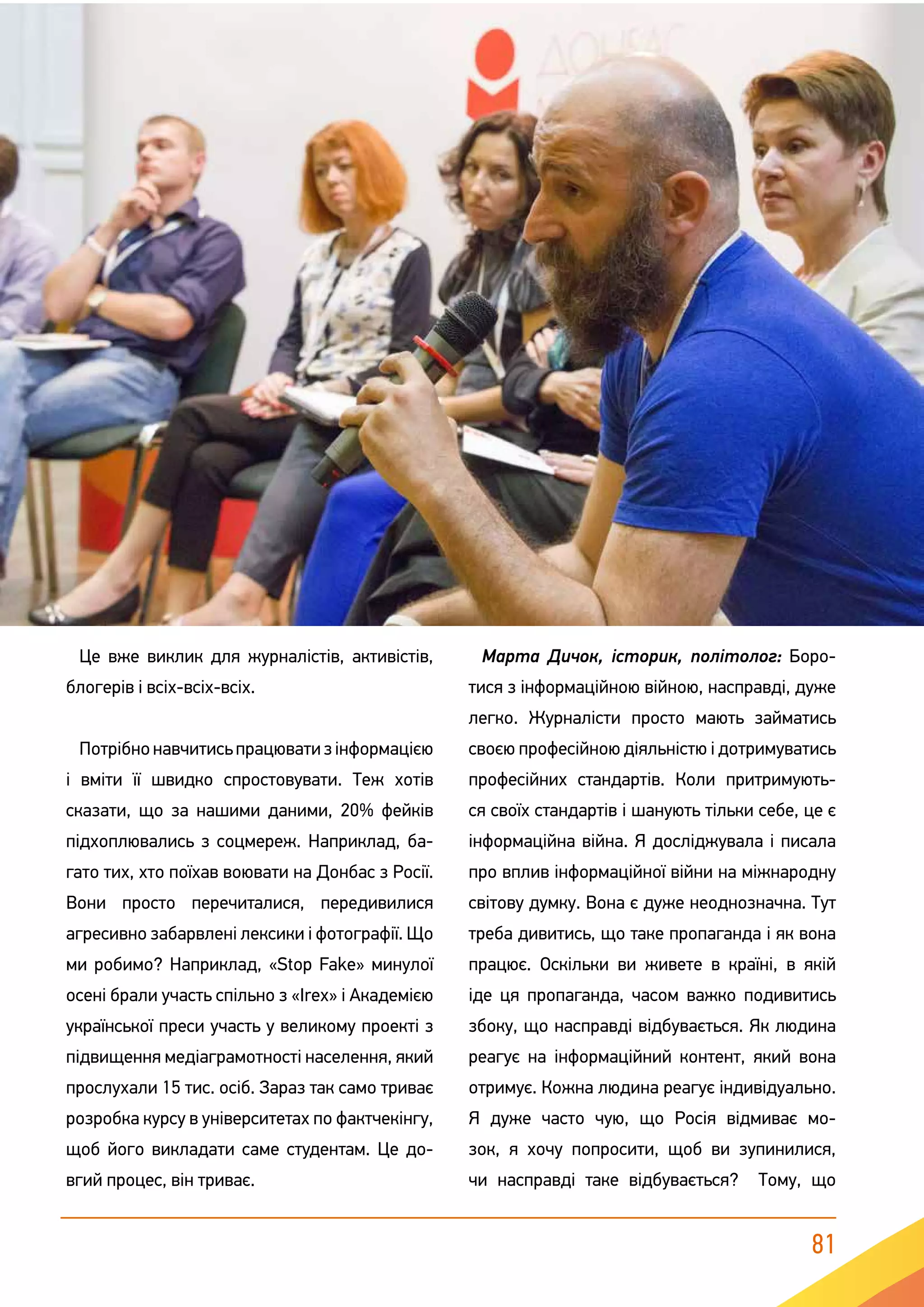 81
Це вже виклик для журналістів, активістів,
блогерів і всіх-всіх-всіх.
Потрібнонавчитисьпрацюватизінформацією
і вміти її швидко спростовувати. Теж хотів
сказати, що за нашими даними, 20% фейків
підхоплювались з соцмереж. Наприклад, ба-
гато тих, хто поїхав воювати на Донбас з Росії.
Вони просто перечиталися, передивилися
агресивно забарвлені лексики і фотографії. Що
ми робимо? Наприклад, «Stop Fake» минулої
осені брали участь спільно з «Irex» і Академією
української преси участь у великому проекті з
підвищення медіаграмотності населення, який
прослухали 15 тис. осіб. Зараз так само триває
розробка курсу в університетах по фактчекінгу,
щоб його викладати саме студентам. Це до-
вгий процес, він триває.
Марта Дичок, історик, політолог: Боро-
тися з інформаційною війною, насправді, дуже
легко. Журналісти просто мають займатись
своєю професійною діяльністю і дотримуватись
професійних стандартів. Коли притримують-
ся своїх стандартів і шанують тільки себе, це є
інформаційна війна. Я досліджувала і писала
про вплив інформаційної війни на міжнародну
світову думку. Вона є дуже неоднозначна. Тут
треба дивитись, що таке пропаганда і як вона
працює. Оскільки ви живете в країні, в якій
іде ця пропаганда, часом важко подивитись
збоку, що насправді відбувається. Як людина
реагує на інформаційний контент, який вона
отримує. Кожна людина реагує індивідуально.
Я дуже часто чую, що Росія відмиває мо-
зок, я хочу попросити, щоб ви зупинилися,
чи насправді таке відбувається? Тому, що
 