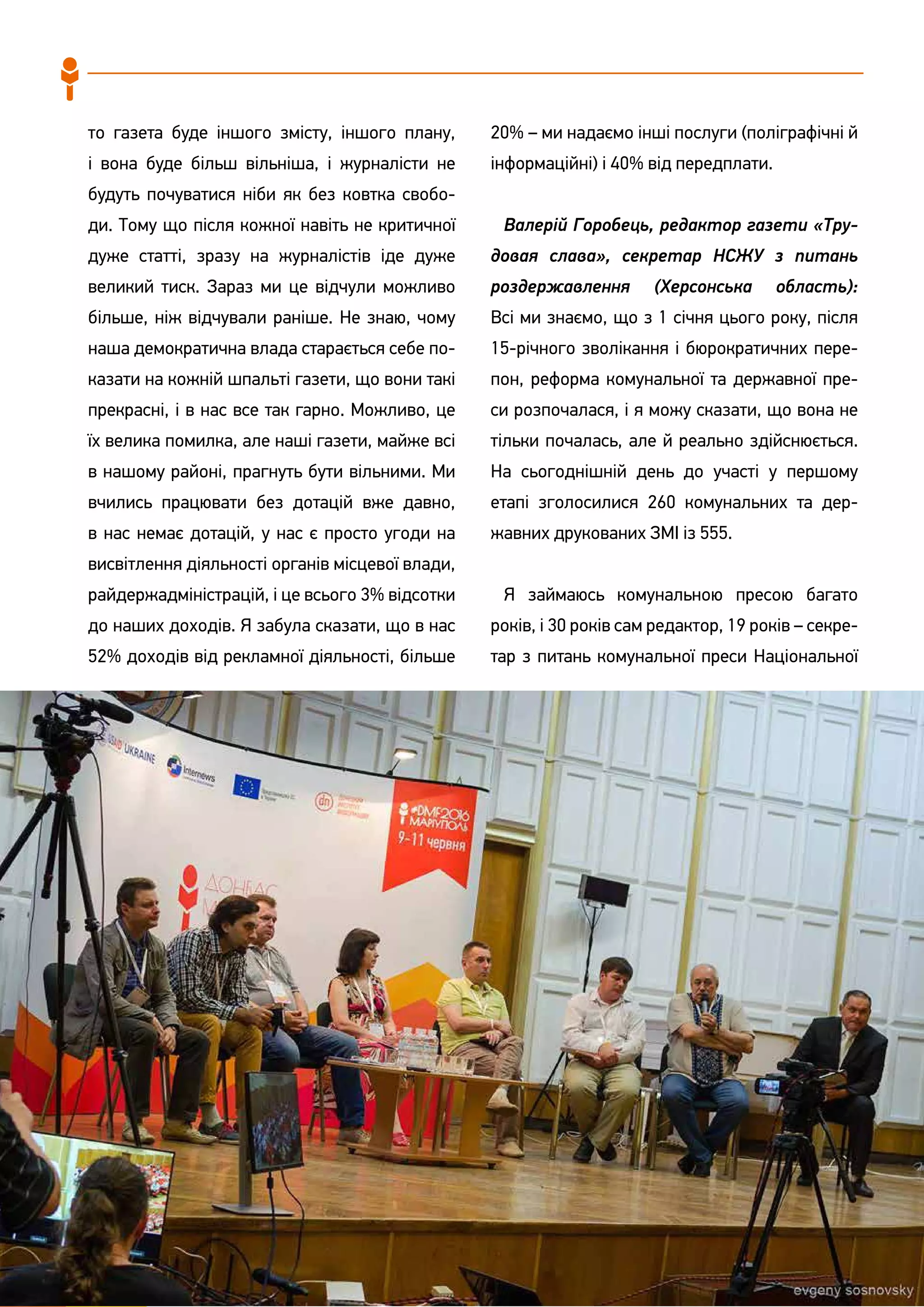86
то газета буде іншого змісту, іншого плану,
і вона буде більш вільніша, і журналісти не
будуть почуватися ніби як без ковтка свобо-
ди. Тому що після кожної навіть не критичної
дуже статті, зразу на журналістів іде дуже
великий тиск. Зараз ми це відчули можливо
більше, ніж відчували раніше. Не знаю, чому
наша демократична влада старається себе по-
казати на кожній шпальті газети, що вони такі
прекрасні, і в нас все так гарно. Можливо, це
їх велика помилка, але наші газети, майже всі
в нашому районі, прагнуть бути вільними. Ми
вчились працювати без дотацій вже давно,
в нас немає дотацій, у нас є просто угоди на
висвітлення діяльності органів місцевої влади,
райдержадміністрацій, і це всього 3% відсотки
до наших доходів. Я забула сказати, що в нас
52% доходів від рекламної діяльності, більше
20% – ми надаємо інші послуги (поліграфічні й
інформаційні) і 40% від передплати.
Валерій Горобець, редактор газети «Тру-
довая слава», секретар НСЖУ з питань
роздержавлення (Херсонська область):
Всі ми знаємо, що з 1 січня цього року, після
15-річного зволікання і бюрократичних пере-
пон, реформа комунальної та державної пре-
си розпочалася, і я можу сказати, що вона не
тільки почалась, але й реально здійснюється.
На сьогоднішній день до участі у першому
етапі зголосилися 260 комунальних та дер-
жавних друкованих ЗМІ із 555.
Я займаюсь комунальною пресою багато
років, і 30 років сам редактор, 19 років – секре-
тар з питань комунальної преси Національної
 