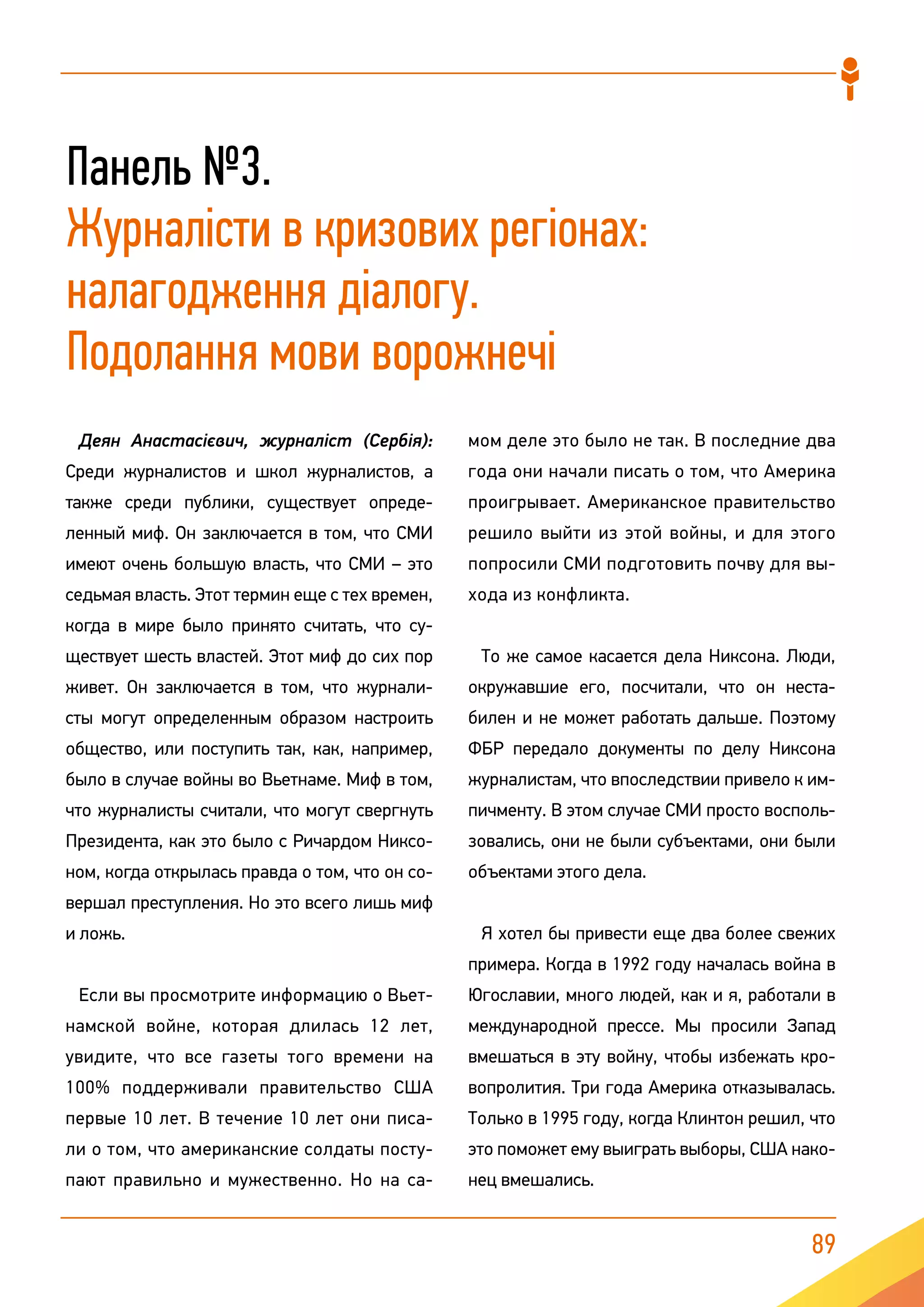 89
Панель №3.
Журналісти в кризових регіонах:
налагодження діалогу.
Подолання мови ворожнечі
Деян Анастасієвич, журналіст (Сербія):
Среди журналистов и школ журналистов, а
также среди публики, существует опреде-
ленный миф. Он заключается в том, что СМИ
имеют очень большую власть, что СМИ – это
седьмая власть. Этот термин еще с тех времен,
когда в мире было принято считать, что су-
ществует шесть властей. Этот миф до сих пор
живет. Он заключается в том, что журнали-
сты могут определенным образом настроить
общество, или поступить так, как, например,
было в случае войны во Вьетнаме. Миф в том,
что журналисты считали, что могут свергнуть
Президента, как это было с Ричардом Никсо-
ном, когда открылась правда о том, что он со-
вершал преступления. Но это всего лишь миф
и ложь.
Если вы просмотрите информацию о Вьет-
намской войне, которая длилась 12 лет,
увидите, что все газеты того времени на
100% поддерживали правительство США
первые 10 лет. В течение 10 лет они писа-
ли о том, что американские солдаты посту-
пают правильно и мужественно. Но на са-
мом деле это было не так. В последние два
года они начали писать о том, что Америка
проигрывает. Американское правительство
решило выйти из этой войны, и для этого
попросили СМИ подготовить почву для вы-
хода из конфликта.
То же самое касается дела Никсона. Люди,
окружавшие его, посчитали, что он неста-
билен и не может работать дальше. Поэтому
ФБР передало документы по делу Никсона
журналистам, что впоследствии привело к им-
пичменту. В этом случае СМИ просто восполь-
зовались, они не были субъектами, они были
объектами этого дела.
Я хотел бы привести еще два более свежих
примера. Когда в 1992 году началась война в
Югославии, много людей, как и я, работали в
международной прессе. Мы просили Запад
вмешаться в эту войну, чтобы избежать кро-
вопролития. Три года Америка отказывалась.
Только в 1995 году, когда Клинтон решил, что
это поможет ему выиграть выборы, США нако-
нец вмешались.
 