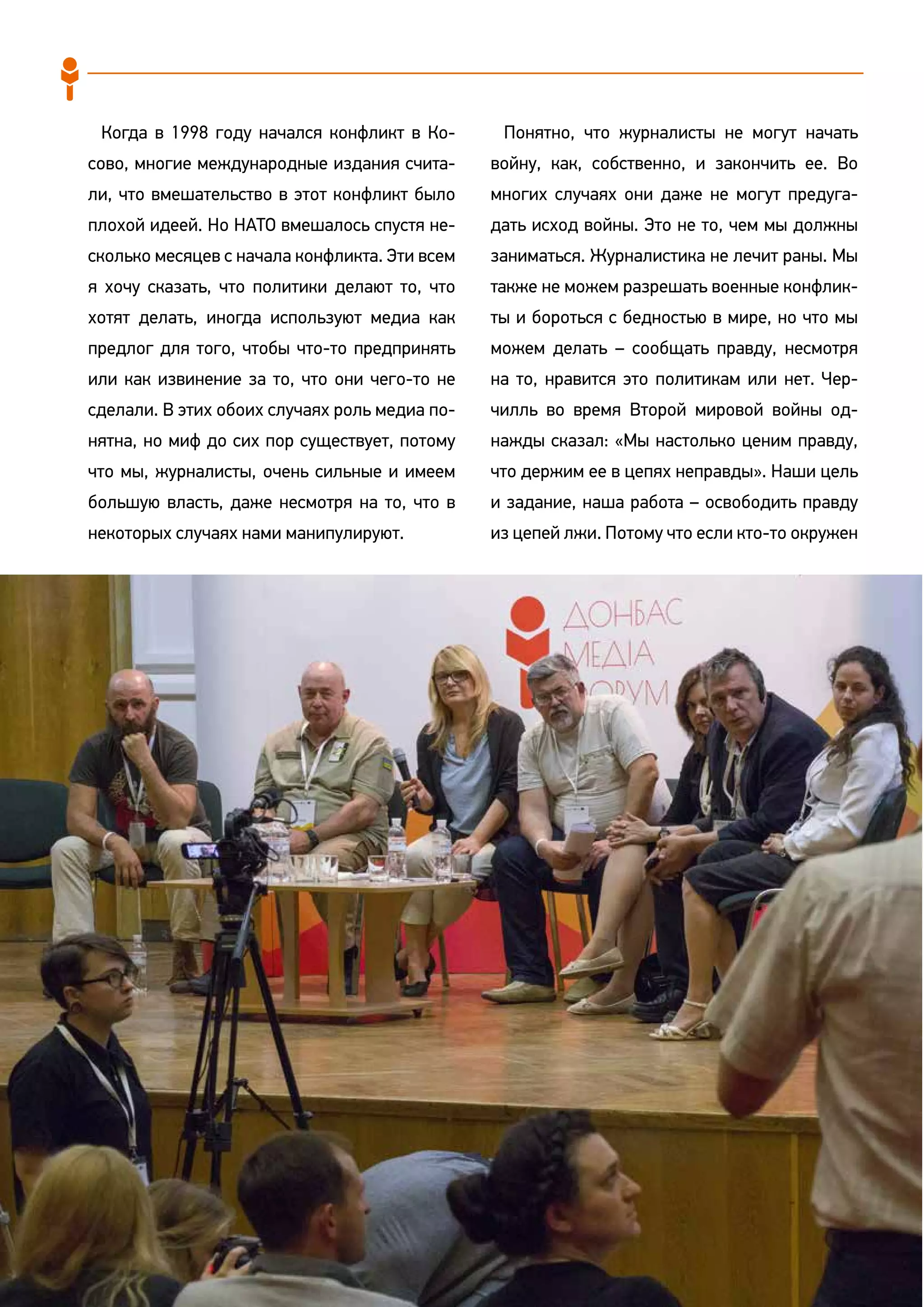 90
Когда в 1998 году начался конфликт в Ко-
сово, многие международные издания счита-
ли, что вмешательство в этот конфликт было
плохой идеей. Но НАТО вмешалось спустя не-
сколько месяцев с начала конфликта. Эти всем
я хочу сказать, что политики делают то, что
хотят делать, иногда используют медиа как
предлог для того, чтобы что-то предпринять
или как извинение за то, что они чего-то не
сделали. В этих обоих случаях роль медиа по-
нятна, но миф до сих пор существует, потому
что мы, журналисты, очень сильные и имеем
большую власть, даже несмотря на то, что в
некоторых случаях нами манипулируют.
Понятно, что журналисты не могут начать
войну, как, собственно, и закончить ее. Во
многих случаях они даже не могут предуга-
дать исход войны. Это не то, чем мы должны
заниматься. Журналистика не лечит раны. Мы
также не можем разрешать военные конфлик-
ты и бороться с бедностью в мире, но что мы
можем делать – сообщать правду, несмотря
на то, нравится это политикам или нет. Чер-
чилль во время Второй мировой войны од-
нажды сказал: «Мы настолько ценим правду,
что держим ее в цепях неправды». Наши цель
и задание, наша работа – освободить правду
из цепей лжи. Потому что если кто-то окружен
 