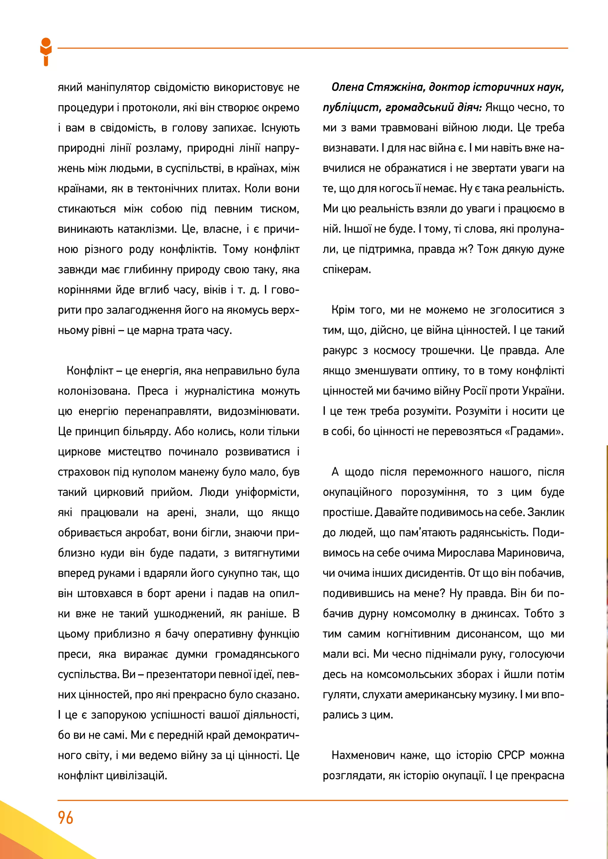 96
який маніпулятор свідомістю використовує не
процедури і протоколи, які він створює окремо
і вам в свідомість, в голову запихає. Існують
природні лінії розламу, природні лінії напру-
жень між людьми, в суспільстві, в країнах, між
країнами, як в тектонічних плитах. Коли вони
стикаються між собою під певним тиском,
виникають катаклізми. Це, власне, і є причи-
ною різного роду конфліктів. Тому конфлікт
завжди має глибинну природу свою таку, яка
коріннями йде вглиб часу, віків і т. д. І гово-
рити про залагодження його на якомусь верх-
ньому рівні – це марна трата часу.
Конфлікт – це енергія, яка неправильно була
колонізована. Преса і журналістика можуть
цю енергію перенаправляти, видозмінювати.
Це принцип більярду. Або колись, коли тільки
циркове мистецтво починало розвиватися і
страховок під куполом манежу було мало, був
такий цирковий прийом. Люди уніформісти,
які працювали на арені, знали, що якщо
обривається акробат, вони бігли, знаючи при-
близно куди він буде падати, з витягнутими
вперед руками і вдаряли його сукупно так, що
він штовхався в борт арени і падав на опил-
ки вже не такий ушкоджений, як раніше. В
цьому приблизно я бачу оперативну функцію
преси, яка виражає думки громадянського
суспільства. Ви – презентатори певної ідеї, пев-
них цінностей, про які прекрасно було сказано.
І це є запорукою успішності вашої діяльності,
бо ви не самі. Ми є передній край демократич-
ного світу, і ми ведемо війну за ці цінності. Це
конфлікт цивілізацій.
Олена Стяжкіна, доктор історичних наук,
публіцист, громадський діяч: Якщо чесно, то
ми з вами травмовані війною люди. Це треба
визнавати. І для нас війна є. І ми навіть вже на-
вчилися не ображатися і не звертати уваги на
те, що для когось її немає. Ну є така реальність.
Ми цю реальність взяли до уваги і працюємо в
ній. Іншої не буде. І тому, ті слова, які пролуна-
ли, це підтримка, правда ж? Тож дякую дуже
спікерам.
Крім того, ми не можемо не зголоситися з
тим, що, дійсно, це війна цінностей. І це такий
ракурс з космосу трошечки. Це правда. Але
якщо зменшувати оптику, то в тому конфлікті
цінностей ми бачимо війну Росії проти України.
І це теж треба розуміти. Розуміти і носити це
в собі, бо цінності не перевозяться «Градами».
А щодо після переможного нашого, після
окупаційного порозуміння, то з цим буде
простіше. Давайте подивимось на себе. Заклик
до людей, що пам’ятають радянськість. Поди-
вимось на себе очима Мирослава Мариновича,
чи очима інших дисидентів. От що він побачив,
подивившись на мене? Ну правда. Він би по-
бачив дурну комсомолку в джинсах. Тобто з
тим самим когнітивним дисонансом, що ми
мали всі. Ми чесно піднімали руку, голосуючи
десь на комсомольських зборах і йшли потім
гуляти, слухати американську музику. І ми впо-
рались з цим.
Нахменович каже, що історію СРСР можна
розглядати, як історію окупації. І це прекрасна
 