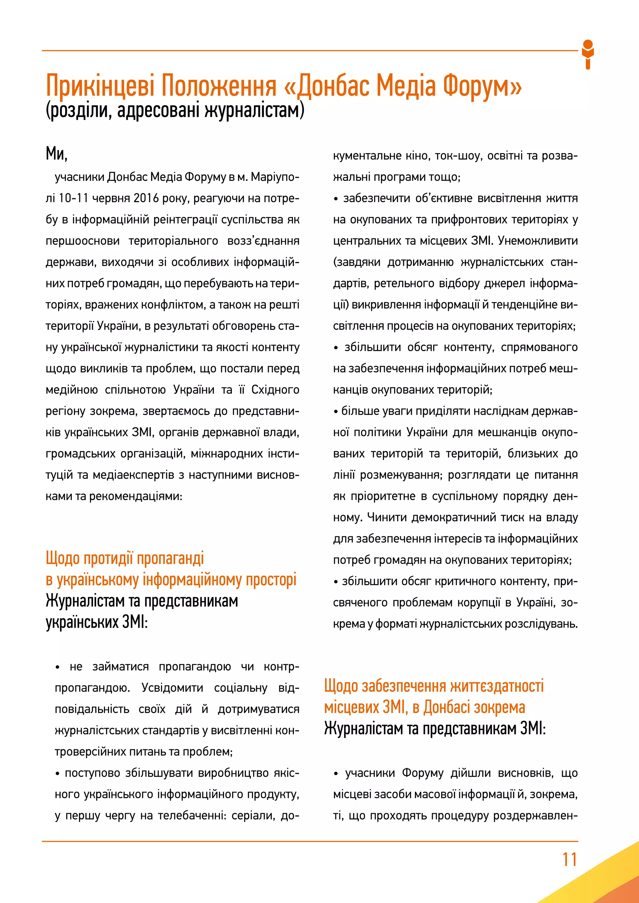 11
Прикінцеві Положення «Донбас Медіа Форум»
(розділи, адресовані журналістам)
Ми,
учасники Донбас Медіа Форуму в м. Маріупо-
лі 10-11 червня 2016 року, реагуючи на потре-
бу в інформаційній реінтеграції суспільства як
першооснови територіального возз’єднання
держави, виходячи зі особливих інформацій-
них потреб громадян, що перебувають на тери-
торіях, вражених конфліктом, а також на решті
території України, в результаті обговорень ста-
ну української журналістики та якості контенту
щодо викликів та проблем, що постали перед
медійною спільнотою України та її Східного
регіону зокрема, звертаємось до представни-
ків українських ЗМІ, органів державної влади,
громадських організацій, міжнародних інсти-
туцій та медіаекспертів з наступними виснов-
ками та рекомендаціями:
Щодо протидії пропаганді
в українському інформаційному просторі
Журналістам та представникам
українських ЗМІ:
• не займатися пропагандою чи контр-
пропагандою. Усвідомити соціальну від-
повідальність своїх дій й дотримуватися
журналістських стандартів у висвітленні кон-
троверсійних питань та проблем;
• поступово збільшувати виробництво якіс-
ного українського інформаційного продукту,
у першу чергу на телебаченні: серіали, до-
кументальне кіно, ток-шоу, освітні та розва-
жальні програми тощо;
• забезпечити об’єктивне висвітлення життя
на окупованих та прифронтових територіях у
центральних та місцевих ЗМІ. Унеможливити
(завдяки дотриманню журналістських стан-
дартів, ретельного відбору джерел інформа-
ції) викривлення інформації й тенденційне ви-
світлення процесів на окупованих територіях;
• збільшити обсяг контенту, спрямованого
на забезпечення інформаційних потреб меш-
канців окупованих територій;
• більше уваги приділяти наслідкам держав-
ної політики України для мешканців окупо-
ваних територій та територій, близьких до
лінії розмежування; розглядати це питання
як пріоритетне в суспільному порядку ден-
ному. Чинити демократичний тиск на владу
для забезпечення інтересів та інформаційних
потреб громадян на окупованих територіях;
• збільшити обсяг критичного контенту, при-
свяченого проблемам корупції в Україні, зо-
крема у форматі журналістських розслідувань.
Щодо забезпечення життєздатності
місцевих ЗМІ, в Донбасі зокрема
Журналістам та представникам ЗМІ:
• учасники Форуму дійшли висновків, що
місцеві засоби масової інформації й, зокрема,
ті, що проходять процедуру роздержавлен-
 