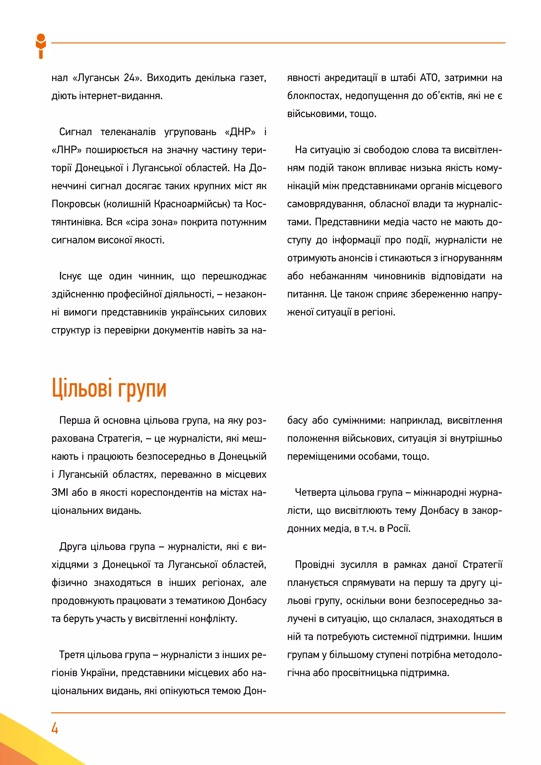 4
нал «Луганськ 24». Виходить декілька газет,
діють інтернет-видання.
Сигнал телеканалів угруповань «ДНР» і
«ЛНР» поширюється на значну частину тери-
торії Донецької і Луганської областей. На До-
неччині сигнал досягає таких крупних міст як
Покровськ (колишній Красноармійськ) та Кос-
тянтинівка. Вся «сіра зона» покрита потужним
сигналом високої якості.
Існує ще один чинник, що перешкоджає
здійсненню професійної діяльності, – незакон-
ні вимоги представників українських силових
структур із перевірки документів навіть за на-
явності акредитації в штабі АТО, затримки на
блокпостах, недопущення до об’єктів, які не є
військовими, тощо.
На ситуацію зі свободою слова та висвітлен-
ням подій також впливає низька якість кому-
нікацій між представниками органів місцевого
самоврядування, обласної влади та журналіс-
тами. Представники медіа часто не мають до-
ступу до інформації про події, журналісти не
отримують анонсів і стикаються з ігноруванням
або небажанням чиновників відповідати на
питання. Це також сприяє збереженню напру-
женої ситуації в регіоні.
Цільові групи
Перша й основна цільова група, на яку роз-
рахована Стратегія, – це журналісти, які меш-
кають і працюють безпосередньо в Донецькій
і Луганській областях, переважно в місцевих
ЗМІ або в якості кореспондентів на містах на-
ціональних видань.
Друга цільова група – журналісти, які є ви-
хідцями з Донецької та Луганської областей,
фізично знаходяться в інших регіонах, але
продовжують працювати з тематикою Донбасу
та беруть участь у висвітленні конфлікту.
Третя цільова група – журналісти з інших ре-
гіонів України, представники місцевих або на-
ціональних видань, які опікуються темою Дон-
басу або суміжними: наприклад, висвітлення
положення військових, ситуація зі внутрішньо
переміщеними особами, тощо.
Четверта цільова група – міжнародні журна-
лісти, що висвітлюють тему Донбасу в закор-
донних медіа, в т.ч. в Росії.
Провідні зусилля в рамках даної Стратегії
планується спрямувати на першу та другу ці-
льові групу, оскільки вони безпосередньо за-
лучені в ситуацію, що склалася, знаходяться в
ній та потребують системної підтримки. Іншим
групам у більшому ступені потрібна методоло-
гічна або просвітницька підтримка.
 