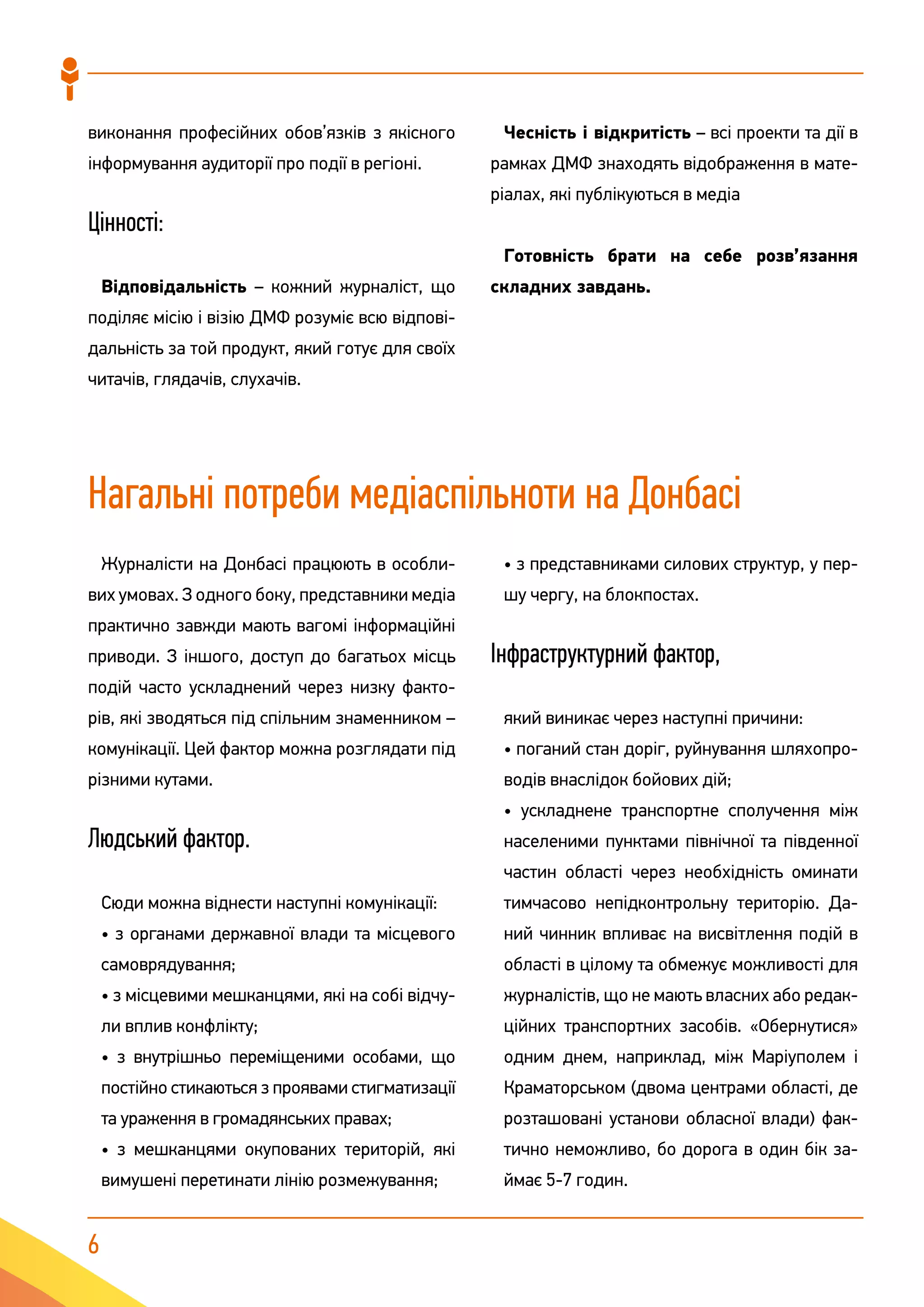 6
виконання професійних обов’язків з якісного
інформування аудиторії про події в регіоні.
Цінності:
Відповідальність – кожний журналіст, що
поділяє місію і візію ДМФ розуміє всю відпові-
дальність за той продукт, який готує для своїх
читачів, глядачів, слухачів.
Чесність і відкритість – всі проекти та дії в
рамках ДМФ знаходять відображення в мате-
ріалах, які публікуються в медіа
Готовність брати на себе розв’язання
складних завдань.
Нагальні потреби медіаспільноти на Донбасі
Журналісти на Донбасі працюють в особли-
вих умовах. З одного боку, представники медіа
практично завжди мають вагомі інформаційні
приводи. З іншого, доступ до багатьох місць
подій часто ускладнений через низку факто-
рів, які зводяться під спільним знаменником –
комунікації. Цей фактор можна розглядати під
різними кутами.
Людський фактор.
Сюди можна віднести наступні комунікації:
• з органами державної влади та місцевого
самоврядування;
• з місцевими мешканцями, які на собі відчу-
ли вплив конфлікту;
• з внутрішньо переміщеними особами, що
постійно стикаються з проявами стигматизації
та ураження в громадянських правах;
• з мешканцями окупованих територій, які
вимушені перетинати лінію розмежування;
• з представниками силових структур, у пер-
шу чергу, на блокпостах.
Інфраструктурний фактор,
який виникає через наступні причини:
• поганий стан доріг, руйнування шляхопро-
водів внаслідок бойових дій;
• ускладнене транспортне сполучення між
населеними пунктами північної та південної
частин області через необхідність оминати
тимчасово непідконтрольну територію. Да-
ний чинник впливає на висвітлення подій в
області в цілому та обмежує можливості для
журналістів, що не мають власних або редак-
ційних транспортних засобів. «Обернутися»
одним днем, наприклад, між Маріуполем і
Краматорськом (двома центрами області, де
розташовані установи обласної влади) фак-
тично неможливо, бо дорога в один бік за-
ймає 5-7 годин.
 