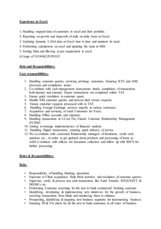 Experience in Excel:
1. Handling mapped data of customers in excel and their portfolio.
2. Reporting on growth and degrowth of stalk on daily basis on Excel.
3. Updating dynamic CASA data on Excel time to time and maintain its track.
4. Performing calculations on excel and updating the same in MIS.
5. Sorting Data and filtering as per requirement in excel.
6.Usage of VLOOKUP,PIVOT.
Role and Responsibilities:
Core responsibilities:
1. Handling customer queries, servicing privilege customers, Ensuring KYC and AML
processes and compliance issues.
2. Co-ordinate with cash management team,ensure timely completion of transactions
both internal and external. Ensure transactions are completed within TAT.
3. Ensure quick resolution to customer query.
4. Handle NRI customer queries and process their service requests.
5. Ensure customer requests processed with in TAT.
6. Handling Foreign Exchange services majorly in various currencies.
7. Acquisition and servicing of retail Customers for Forex.
8. Handling Office accounts and expenses.
9. Handling transactions in I-Core 10x, Finacle Customer Relationship Management
(FCRM)
10. Aiming at strategic implementation of financial analysis.
11. Handling Digital transactions, ensuring quick delivery of service.
12. We co-ordinate with concerned Relationship managers of homeloan, credit card,
autoloan etc.., in order to get updated about products and processing of loans as
well.Co-ordinate with officers for document collection and follow up with RM’S for
further processing.
Roles & Responsibilities:
Role:
• Responsibility of handling Banking operations
• Exposure to Client acquisition, Help Desk activities and resolution of customer queries
• Supervise, verify & process non cash transactions like Fund Transfer, RTGS/NEFT &
DD/MCs etc.
• Performing Customer screening for the new to bank commercial banking customer.
• Identifying, developing & implementing new initiatives for the growth of business,
receiving transactions from Bank and monitoring them to enhance.
• Prospecting, identifying & targeting new business segments for incrementing business
• Ensuring ID & VA check for all the new to bank customers in all Lines of business.
 