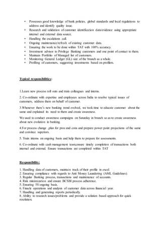 • Possesses good knowledge of bank policies, global standards and local regulations to
address and identify quality issue.
• Research and validation of customer identification data/evidence using appropriate
internal and external data source.
• Handling the escalations call.
• Ongoing maintenance/refresh of existing customer data.
• Ensuring the work to be done within TAT with 100% accuracy.
• Investment advisor to Privilege Banking customers and one point of contact to them.
• Maintain Portfolio of Managed list of customers.
• Monitoring General Ledger (GL) size of the branch as a whole.
• Profiling of customers, suggesting investments based on profilers.
Typical responsibilities:
1.Learn new process roll outs and train colleagues and interns.
2. Co-ordinate with expertise and employees across India to resolve typical issues of
customers, address them on behalf of customer.
3.Whenever there’s new banking trend evolved, we took time to educate customer about the
same and explained its need to them and create awareness.
We used to conduct awareness campaigns on Saturday in branch so as to create awareness
about new evolution in banking.
4.For process change ,plan for pros and cons and prepare power point projections of the same
and convince superiors.
5. Train interns on ongoing basis and help them to prepare for assessments.
6. Co-ordinate with cash management team,ensure timely completion of transactions both
internal and external. Ensure transactions are completed within TAT
Responsibility:
1. Handling data of customers, maintain track of their profile in excel.
2. Ensuring compliance with regards to Anti Money Laundering (AML Guidelines).
3. Regular Banking process, transactions and maintenance of accounts.
4. Risk minimization and ensure BCSBI process adherence.
5. Ensuring 5S ongoing basis.
6. Finacle operations and analysis of customer data across financial year.
7. Handling and generating reports periodically.
8. Ability to research issues/problems and provide a solution based approach for quick
resolution.
 