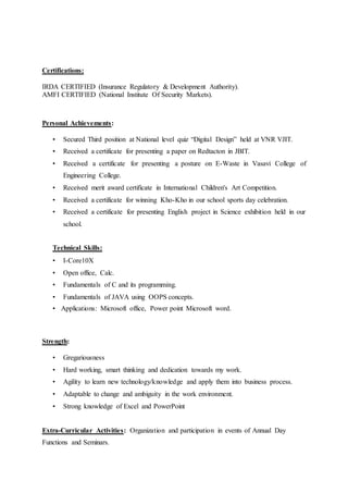 Certifications:
IRDA CERTIFIED (Insurance Regulatory & Development Authority).
AMFI CERTIFIED (National Institute Of Security Markets).
Personal Achievements:
• Secured Third position at National level quiz “Digital Design” held at VNR VJIT.
• Received a certificate for presenting a paper on Redtacton in JBIT.
• Received a certificate for presenting a posture on E-Waste in Vasavi College of
Engineering College.
• Received merit award certificate in International Children's Art Competition.
• Received a certificate for winning Kho-Kho in our school sports day celebration.
• Received a certificate for presenting English project in Science exhibition held in our
school.
Technical Skills:
• I-Core10X
• Open office, Calc.
• Fundamentals of C and its programming.
• Fundamentals of JAVA using OOPS concepts.
• Applications: Microsoft office, Power point Microsoft word.
Strength:
• Gregariousness
• Hard working, smart thinking and dedication towards my work.
• Agility to learn new technology/knowledge and apply them into business process.
• Adaptable to change and ambiguity in the work environment.
• Strong knowledge of Excel and PowerPoint
Extra-Curricular Activities: Organization and participation in events of Annual Day
Functions and Seminars.
 