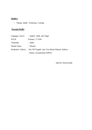 Hobbies:
• Playing shuttle, Swimming, Cooking.
Personal Profile:
Languages known : English, Hindi and Telugu
D.O.B :February 17,1990
Nationality : Indian
Marital Status : Married
Residential Address : Flat 205 Pragathi Apt, Near Macha Bolarum Railway
Station, Secunderabad-500010
ARUNA MALUGARI
 