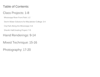 Table of Contents:
Class Projects: 1-8
Mississippi River Front Park: 1-2
Storm Water Solutions for Macalester College: 3-4
City Park Along the Mississippi: 5-6
Shevlin Hall Grading Project: 7-8
Hand Renderings: 9-14
Mixed Technique: 15-16
Photography: 17-20
 
