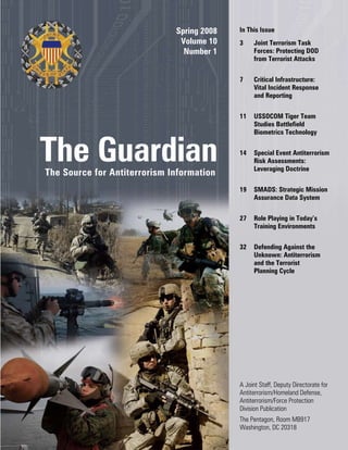 Spring 2008
Volume 10
Number 1
The GuardianThe Source for Antiterrorism Information
In This Issue
3	 Joint Terrorism Task
Forces: Protecting DOD
from Terrorist Attacks
7	 Critical Infrastructure:
Vital Incident Response
and Reporting
11	 USSOCOM Tiger Team
Studies Battlefield
Biometrics Technology
14	 Special Event Antiterrorism
Risk Assessments:
Leveraging Doctrine
19	 SMADS: Strategic Mission
Assurance Data System
27	 Role Playing in Today’s
Training Environments
32	 Defending Against the
Unknown: Antiterrorism
and the Terrorist
Planning Cycle
A Joint Staff, Deputy Directorate for
Antiterrorism/Homeland Defense,
Antiterrorism/Force Protection
Division Publication
The Pentagon, Room MB917
Washington, DC 20318
 
