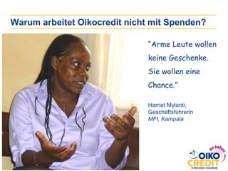 “Arme Leute wollen
keine Geschenke.
Sie wollen eine
Chance.”
Harriet Mylanti,
Geschäftsführerin
MFI, Kampala
Warum arbeitet Oikocredit nicht mit Spenden?
 
