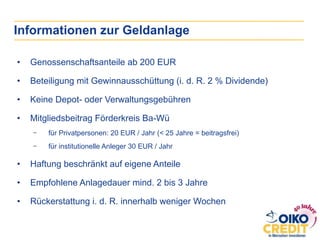 Informationen zur Geldanlage
•  Genossenschaftsanteile ab 200 EUR
•  Beteiligung mit Gewinnausschüttung (i. d. R. 2 % Dividende)
•  Keine Depot- oder Verwaltungsgebühren
•  Mitgliedsbeitrag Förderkreis Ba-Wü
-  für Privatpersonen: 20 EUR / Jahr (< 25 Jahre = beitragsfrei)
-  für institutionelle Anleger 30 EUR / Jahr
•  Haftung beschränkt auf eigene Anteile
•  Empfohlene Anlagedauer mind. 2 bis 3 Jahre
•  Rückerstattung i. d. R. innerhalb weniger Wochen
 