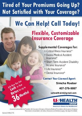 Insurance coverage underwritten by:
Freedom Life Insurance Company of America
A member company of USHEALTH Group
Insurance underwritten by Freedom Life Insurance Company of America/National Foundation Life Insurance Company.
*All products not available in all states. Exclusions and limitations apply. See Agent for details.
Generic-HDBL-0713
Tired of Your Premiums Going Up?
Not Satisfied with Your Coverage?
We Can Help! Call Today!
Flexible, Customizable
Insurance Coverage
Supplemental Coverages for:
•	Critical Illness Insurance*
•	Excess Medical Accident
Insurance*
•	Short Term Accident Disability	
Income Insurance*
•	Life Insurance*
•	Dental Insurance*
Contact Your Licensed Agent:
AskHowYouCan
Lock inYour
Ratesforupto
36Months!
Simcha Roeber
407-376-9997
ushealthsimi@gmail.com
 