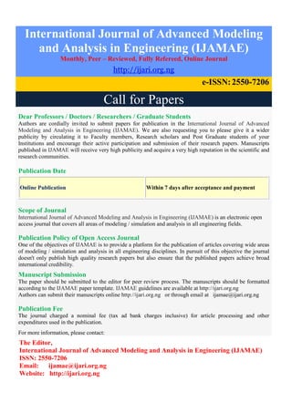 International Journal of Advanced Modeling
and Analysis in Engineering (IJAMAE)
Monthly, Peer – Reviewed, Fully Refereed, Online Journal
http://ijari.org.ng
e-ISSN:2550-7206
Call for Papers
Dear Professors / Doctors / Researchers / Graduate Students
Authors are cordially invited to submit papers for publication in the International Journal of Advanced
Modeling and Analysis in Engineering (IJAMAE). We are also requesting you to please give it a wider
publicity by circulating it to Faculty members, Research scholars and Post Graduate students of your
Institutions and encourage their active participation and submission of their research papers. Manuscripts
published in IJAMAE will receive very high publicity and acquire a very high reputation in the scientific and
research communities.
Publication Date
Online Publication Within 7 days after acceptance and payment
Scope of Journal
International Journal of Advanced Modeling and Analysis in Engineering (IJAMAE) is an electronic open
access journal that covers all areas of modeling / simulation and analysis in all engineering fields.
Publication Policy of Open Access Journal
One of the objectives of IJAMAE is to provide a platform for the publication of articles covering wide areas
of modeling / simulation and analysis in all engineering disciplines. In pursuit of this objective the journal
doesn't only publish high quality research papers but also ensure that the published papers achieve broad
international credibility.
Manuscript Submission
The paper should be submitted to the editor for peer review process. The manuscripts should be formatted
according to the IJAMAE paper template. IJAMAE guidelines are available at http://ijari.org.ng
Authors can submit their manuscripts online http://ijari.org.ng or through email at ijamae@ijari.org.ng
Publication Fee
The journal charged a nominal fee (tax ad bank charges inclusive) for article processing and other
expenditures used in the publication.
For more information, please contact:
The Editor,
International Journal of Advanced Modeling and Analysis in Engineering (IJAMAE)
ISSN: 2550-7206
Email: ijamae@ijari.org.ng
Website: http://ijari.org.ng
 