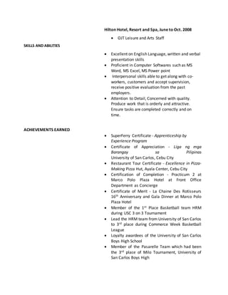 Hilton Hotel, Resort and Spa, June to Oct. 2008
 OJT Leisure and Arts Staff
SKILLS AND ABILITIES
 Excellent on English Language, written and verbal
presentation skills
 Proficient in Computer Softwares such as MS
Word, MS Excel, MS Power point
 Interpersonal skills able to get along with co-
workers, customers and accept supervision,
receive positive evaluation from the past
employers.
 Attention to Detail, Concerned with quality.
Produce work that is orderly and attractive.
Ensure tasks are completed correctly and on
time.
ACHIEVEMENTS EARNED
 SuperFerry Certificate - Apprenticeship by
Experience Program
 Certificate of Appreciation - Liga ng mga
Barangay sa Pilipinas
University of San Carlos, Cebu City
 Restaurant Tour Certificate - Excellence in Pizza-
Making Pizza Hut, Ayala Center, Cebu City
 Certification of Completion - Practicum 2 at
Marco Polo Plaza Hotel at Front Office
Department as Concierge
 Certificate of Merit - La Chaine Des Rotisseurs
16th Anniversary and Gala Dinner at Marco Polo
Plaza Hotel
 Member of the 1st Place Basketball team HRM
during USC 3 on 3 Tournament
 Lead the HRM team from University of San Carlos
to 3rd place during Commerce Week Basketball
League
 Loyalty awardees of the University of San Carlos
Boys High School
 Member of the Pasarelle Team which had been
the 3rd place of Milo Tournament, University of
San Carlos Boys High
 