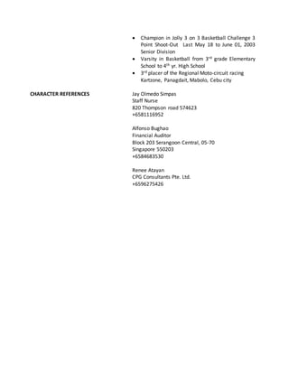 Champion in Jolly 3 on 3 Basketball Challenge 3
Point Shoot-Out Last May 18 to June 01, 2003
Senior Division
 Varsity in Basketball from 3rd grade Elementary
School to 4th yr. High School
 3rd placer of the Regional Moto-circuit racing
Kartzone, Panagdait, Mabolo, Cebu city
CHARACTER REFERENCES Jay Olmedo Simpas
Staff Nurse
820 Thompson road 574623
+6581116952
Alfonso Bughao
Financial Auditor
Block 203 Serangoon Central, 05-70
Singapore 550203
+6584683530
Renee Atayan
CPG Consultants Pte. Ltd.
+6596275426
 
