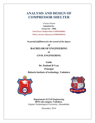 ANALYSIS AND DESIGN OF
COMPRESSOR SHELTER
A Project Report
Submitted by:
(Team I.D : 1098)
Patel Paras Madhavbhai (110050106006)
Mistry Suresh Aidanram (110050106014)
In partial fulfillment for the award of the degree
of
BACHELOR OF ENGINEERING
in
CIVIL ENGINEERING
Guide
Dr. Paulomi B Vyas
Principal
Babaria Institute of technology, Vadodara
Department of Civil Engineering
BITS edu campus, Vadodara.
Gujarat Technological University, Ahemdabad.
December, 2014
 