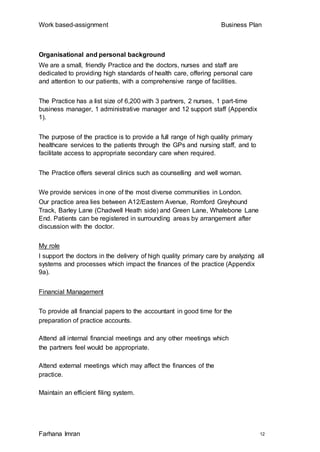 Work based-assignment Business Plan
Farhana Imran 12
Organisational and personal background
We are a small, friendly Practice and the doctors, nurses and staff are
dedicated to providing high standards of health care, offering personal care
and attention to our patients, with a comprehensive range of facilities.
The Practice has a list size of 6,200 with 3 partners, 2 nurses, 1 part-time
business manager, 1 administrative manager and 12 support staff (Appendix
1).
The purpose of the practice is to provide a full range of high quality primary
healthcare services to the patients through the GPs and nursing staff, and to
facilitate access to appropriate secondary care when required.
The Practice offers several clinics such as counselling and well woman.
We provide services in one of the most diverse communities in London.
Our practice area lies between A12/Eastern Avenue, Romford Greyhound
Track, Barley Lane (Chadwell Heath side) and Green Lane, Whalebone Lane
End. Patients can be registered in surrounding areas by arrangement after
discussion with the doctor.
My role
I support the doctors in the delivery of high quality primary care by analyzing all
systems and processes which impact the finances of the practice (Appendix
9a).
Financial Management
To provide all financial papers to the accountant in good time for the
preparation of practice accounts.
Attend all internal financial meetings and any other meetings which
the partners feel would be appropriate.
Attend external meetings which may affect the finances of the
practice.
Maintain an efficient filing system.
 