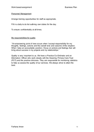 Work based-assignment Business Plan
Farhana Imran 13
Personnel Management
Arrange training opportunities for staff as appropriate.
Fill in a daily to do list outlining own duties for the day.
To ensure confidentiality at all times.
My responsibilities for quality
‘’An empowering point of view occurs when I accept responsibility for my
thoughts, feelings, actions and the overall tone and outcome of the situation.
When I take an accountable position, I focus on actions and feelings that will
bring about success in my projects and my relationships.’’
Quality is very important to us. We have a Practice Co-Ordinator and an
Information Officer who work closely with the Havering Primary Care Trust
(PCT) and the practice clinicians. They are responsible for monitoring statistics
to help us assess the quality of our services. We always strive to attain the
best.
 