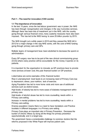 Work based-assignment Business Plan
Farhana Imran 14
Part 1 – The need for innovation (1355 words)
1.1 The importance of innovation
In the last 15 years, since the last labour government was in power, the NHS
has been through reorganisation and changes in the way it provides services.
Although there has been lots of investment put in the NHS, with the country
going through serious financial crisis, many austerity measures have also been
imposed. This has led to the NHS having to save 20 billion pounds by 2015.
The NHS brought out a white paper in 2010 and they passed the NHS bill in
2012 for a major change in the way NHS works, with the core of NHS funding
going through primary care and GPs.
Multiple layers of management have been abolished to decrease the spend on
administration.
Every GP surgery now has to be part of the new clinical commissioning group
(CCG) where every practice will be accountable for the money it spends on its
patients.
It is important for the organisation to innovate as GP practices have to provide
more services at lower cost, this puts financial burden on GP practices.
Listed below are some examples of this financial burden:
Rise in unemployment level leads to an increasing need of Primary Care due
to depression, stress, poor nutrition, lack of exercise.
Aging Population has led to more home visits and more use of additional
services such as district nurses.
High levels of obesity has led to more cases of diabetes management within
primary care.
High levels of alcohol abuse has led to more counselling needs within a
Primary care setting.
Increase in mental problems has led to more counselling needs within a
Primary care setting.
Diverse population means there is a need to have translators and Practice
booklets in different languages in a Primary care setting.
Primary Care plays an important role in Primary Prevention. Decrease the
burden of chronic illness by doing all the things for primary prevention
opportunistically and in a target way.
The government faces a considerable challenge to convince doctors that the
reforms proposed in the White Paper will improve patient care.
 