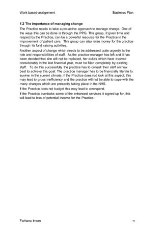 Work based-assignment Business Plan
Farhana Imran 16
1.2 The importance of managing change
The Practice needs to take a pro-active approach to manage change. One of
the ways this can be done is through the PPG. This group, if given time and
respect by the Practice, can be a powerful resource for the Practice in the
improvement of patient care. This group can also raise money for the practice
through its fund raising activities.
Another aspect of change which needs to be addressed quite urgently is the
role and responsibilities of staff. As the practice manager has left and it has
been decided that she will not be replaced, her duties which have evolved
considerably in the last financial year, must be filled completely by existing
staff. To do this successfully the practice has to consult their staff on how
best to achieve this goal. The practice manager has to be financially literate to
survive in the current climate, if the Practice does not look at this aspect, this
may lead to gross inefficiency and the practice will not be able to cope with the
many changes which are presently taking place in the NHS.
If the Practice does not budget this may lead to overspend.
If the Practice overlooks some of the enhanced services it signed up for, this
will lead to loss of potential income for the Practice.
 