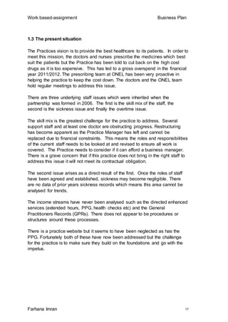 Work based-assignment Business Plan
Farhana Imran 17
1.3 The present situation
The Practices vision is to provide the best healthcare to its patients. In order to
meet this mission, the doctors and nurses prescribe the medicines which best
suit the patients but the Practice has been told to cut back on the high cost
drugs as it is too expensive. This has led to a gross overspend in the financial
year 2011/2012. The prescribing team at ONEL has been very proactive in
helping the practice to keep the cost down. The doctors and the ONEL team
hold regular meetings to address this issue.
There are three underlying staff issues which were inherited when the
partnership was formed in 2006. The first is the skill mix of the staff, the
second is the sickness issue and finally the overtime issue.
The skill mix is the greatest challenge for the practice to address. Several
support staff and at least one doctor are obstructing progress. Restructuring
has become apparent as the Practice Manager has left and cannot be
replaced due to financial constraints. This means the roles and responsibilities
of the current staff needs to be looked at and revised to ensure all work is
covered. The Practice needs to consider if it can afford a business manager.
There is a grave concern that if this practice does not bring in the right staff to
address this issue it will not meet its contractual obligation.
The second issue arises as a direct result of the first. Once the roles of staff
have been agreed and established, sickness may become negligible. There
are no data of prior years sickness records which means this area cannot be
analysed for trends.
The income streams have never been analysed such as the directed enhanced
services (extended hours, PPG, health checks etc) and the General
Practitioners Records (GPRs). There does not appear to be procedures or
structures around these processes.
There is a practice website but it seems to have been neglected as has the
PPG. Fortunately both of these have now been addressed but the challenge
for the practice is to make sure they build on the foundations and go with the
impetus.
 