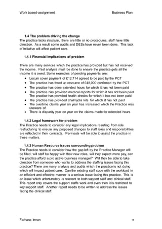 Work based-assignment Business Plan
Farhana Imran 18
1.4 The problem driving the change
The practice lacks structure, there are little or no procedures, staff have little
direction. As a result some audits and DESs have never been done. This lack
of initiative will affect patient care.
1.4.1 Financial implications of problem
There are many services which the practice has provided but has not received
the income. Past analysis must be done to ensure the practice gets all the
income it is owed. Some examples of pending payments are:
 Locum cover payment of £12,714 agreed to be paid by the PCT
 The practice has freed up resource of £48,000 confirmed by the PCT
 The practice has done extended hours for which it has not been paid
 The practice has provided medical reports for which it has not been paid
The practice has provided health checks for which it has not been paid
 The practice has provided chalmydia kits for which it has not paid
 The overtime claims year on year has increased which the Practice was
unaware of
 There is disparity year on year on the claims made for extended hours
1.4.2 Legal framework for problem
The Practice needs to consider any legal implications resulting from role
restructuring to ensure any proposed changes to staff roles and responsibilities
are reflected in their contracts. Peninsula will be able to assist the practice in
these matters.
1.4.3 Human Resource issues surrounding problem
The Practice needs to consider how the gap left by the Practice Manager will
be filled, will staff be happy with their new roles, will they expect more pay, can
the practice afford a pro active business manager? Will they be able to take
direction from someone who wants to address the staffing issues facing this
practice? There are many analysis and audits which the practice is not doing
which will impact patient care. Can the existing staff cope with the workload in
an efficient and effective manner is a serious issue facing this practice. This is
an issue which unfortunately is relevant to both support staff and clinical staff.
This report only covers the support staffs work and even then it is restricted to
key support staff. Another report needs to be written to address the issues
facing the clinical staff.
 