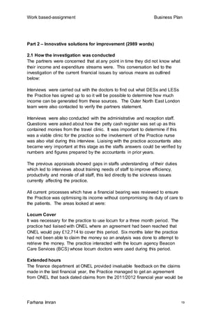 Work based-assignment Business Plan
Farhana Imran 19
Part 2 – Innovative solutions for improvement (2989 words)
2.1 How the investigation was conducted
The partners were concerned that at any point in time they did not know what
their income and expenditure streams were. This conversation led to the
investigation of the current financial issues by various means as outlined
below:
Interviews were carried out with the doctors to find out what DESs and LESs
the Practice has signed up to so it will be possible to determine how much
income can be generated from these sources. The Outer North East London
team were also contacted to verify the partners statement.
Interviews were also conducted with the administrative and reception staff.
Questions were asked about how the petty cash register was set up as this
contained monies from the travel clinic. It was important to determine if this
was a viable clinic for the practice so the involvement of the Practice nurse
was also vital during this interview. Liaising with the practice accountants also
became very important at this stage as the staffs answers could be verified by
numbers and figures prepared by the accountants in prior years.
The previous appraisals showed gaps in staffs understanding of their duties
which led to interviews about training needs of staff to improve efficiency,
productivity and morale of all staff, this led directly to the sickness issues
currently affecting the practice.
All current processes which have a financial bearing was reviewed to ensure
the Practice was optimising its income without compromising its duty of care to
the patients. The areas looked at were:
Locum Cover
It was necessary for the practice to use locum for a three month period. The
practice had liaised with ONEL where an agreement had been reached that
ONEL would pay £12,714 to cover this period. Six months later the practice
had not been able to claim the money so an analysis was done to attempt to
retrieve the money. The practice interacted with the locum agency Beacon
Care Services (BCS) whose locum doctors were used during this period.
Extended hours
The finance department at ONEL provided invaluable feedback on the claims
made in the last financial year, the Practice managed to get an agreement
from ONEL that back dated claims from the 2011/2012 financial year would be
 