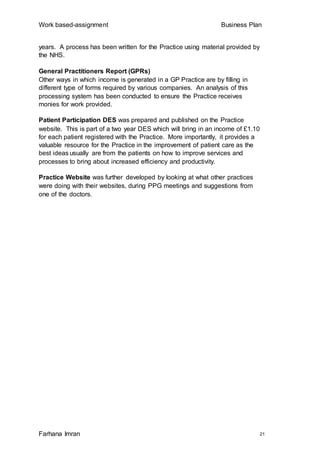 Work based-assignment Business Plan
Farhana Imran 21
years. A process has been written for the Practice using material provided by
the NHS.
General Practitioners Report (GPRs)
Other ways in which income is generated in a GP Practice are by filling in
different type of forms required by various companies. An analysis of this
processing system has been conducted to ensure the Practice receives
monies for work provided.
Patient Participation DES was prepared and published on the Practice
website. This is part of a two year DES which will bring in an income of £1.10
for each patient registered with the Practice. More importantly, it provides a
valuable resource for the Practice in the improvement of patient care as the
best ideas usually are from the patients on how to improve services and
processes to bring about increased efficiency and productivity.
Practice Website was further developed by looking at what other practices
were doing with their websites, during PPG meetings and suggestions from
one of the doctors.
 