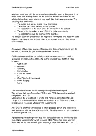 Work based-assignment Business Plan
Farhana Imran 27
Meetings were held with the nurse and administration team to determine if the
travel clinic was making a profit for the practice. Neither the nurse nor the
administration team were aware of how much this clinic was generating. The
following was determined:
 The nurse sets up her clinics every two weeks
 The nurse pre orders the medicines required
 The receptionist at the desk takes the money from the patient
 The receptionist makes a note of it in the petty cash register
 The receptionist puts the money in the cash box
No analysis could be prepared as the register is incomplete and does not state
if the money came from the travel clinic or some other source. This needs to
be addressed.
An analysis of the major sources of income and items of expenditure with the
doctors, nurses and support staff revealed the following:
GMS statement provides the main income sources(Appendix 11 ) which
generated an income of £541,958.12 for the financial year 2011/12. This
includes:
 Global sum
 Aspiration
 Seniority
 Immunisation
 Extended Hours
 Flu
 Gold Standard Framework
 Minor Surgery
 IUCD
The other main income source is the general practitioners reports.
This showed that from December 2011 to May 2012, the practice received
cheques of £3,347.61
Monies from the Department of Works and Pensions came to £1,158.36
Fortyone non payment chaser letters were written worth £2,470.99 of which
£463.25 were recovered which is 19% (Appendix 4).
A SPECTRE analysis with regards to future practice growth and challenges
was conducted with the team (appendix 10). This highlighted a need for audits
to improve patient care.
A prescribing audit of high cost drug was conducted with the prescribing lead
from ONEL (Appendix 8a) which revealed £463,785.53 had been spent on
medicines for the last financial year. Meetings have been held with ONEL to
 