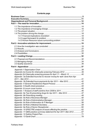 Work based-assignment Business Plan
Farhana Imran 3
Contents page
Business Case............................................................................................................................ 5
Executive Summary.................................................................................................................11
Organisational and Personal Background........................................................................12
Part 1 - The need for innovation...........................................................................................14
1.1 The importance of innovation .....................................................................................14
1.2 The importance of managing change........................................................................16
1.3 The present situation....................................................................................................17
1.4 The problem driving the change.................................................................................18
1.4.1 Financial implications of problem ...................................................................18
1.4.2 Legal framework for problem ..........................................................................18
1.4.3 Human Resource issues surrounding problem ............................................18
Part 2 - Innovative solutions for improvement.................................................................19
2.1 How the investigation was conducted .......................................................................19
2.2 Results............................................................................................................................22
2.3 Analysis and Conclusions ...........................................................................................24
2.4 Possibilities....................................................................................................................30
Part 3 - Leading Change.........................................................................................................32
3.1 Proposal and Recommendations ..............................................................................32
3.2 Managing change.........................................................................................................34
3.3 Quality assurance.........................................................................................................36
Part 4 - Appendices ................................................................................................................37
Appendix 1 Organisation Chart .......................................................................................38
Appendix 2a Invoice for chlamydia screening February 2012 ...................................39
Appendix 2b Chlamydia screening process for April 11 – March 12 .........................40
Appendix 3a Extended hours fax to recover money for work done from Apr
2011 – Mar 2012 .................................................................................................................41
Appendix 3b Extended hours payments for Apr 2011 – Mar 2012 ............................42
Appendix 4 General Practitioners Report Process .......................................................43
Appendix 5 Health check procedure ...............................................................................44
Appendix 6 Locum cover invoice.....................................................................................45
Appendix 7 Analysis of staff overtime from 2008 to 2011 ...........................................46
Appendix 8a Top 20 prescribing drugs for Apr 2011 – Mar 2012 ..............................47
Appendix 8b Prescribing meeting....................................................................................48
Appendix 9a Role of Business Manager........................................................................50
Appendix 9b Role of Administrative Manager...............................................................52
Appendix 9c Role of Information & IT Manager ............................................................56
Appendix 9d Role of Medical Secretary .........................................................................58
Appendix 9e Role of Senior Receptionist.......................................................................60
Appendix 10 SPECTRE analysis of issues affecting the practice..............................62
Appendix 11 GMS practice summary statement for Apr 2011–Mar 2012 ................67
Appendix 12 Outline Project Plan....................................................................................71
Appendix 13 Gantt Chart ..................................................................................................79
 