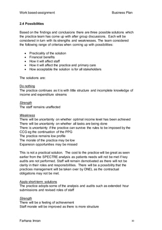 Work based-assignment Business Plan
Farhana Imran 30
2.4 Possibilities
Based on the findings and conclusions there are three possible solutions which
the practice team has come up with after group discussions. Each will be
considered in turn with its strengths and weaknesses. The team considered
the following range of criterias when coming up with possibilities:
 Practicality of the solution
 Financial benefits
 How it will affect staff
 How it will affect the practice and primary care
 How acceptable the solution is for all stakeholders
The solutions are:
Do nothing
The practice continues as it is with little structure and incomplete knowledge of
income and expenditure streams
Strength
The staff remains unaffected
Weakness
There will be uncertainty on whether optimal income level has been achieved
There will be uncertainty on whether all tasks are being done
There is uncertainty if the practice can survive the rules to be imposed by the
CCG eg the continuation of the PPG
The practice remains low profile
The morale of the practice may be low
Expansion opportunities may be missed
This is not a practical solution. The cost to the practice will be great as seen
earlier from the SPECTRE analysis as patients needs will not be met if key
audits are not performed. Staff will remain demotivated as there will not be
clarity in their roles and responsibilities. There will be a possibility that the
practices management will be taken over by ONEL as the contractual
obligations may not be met.
Apply short-term solutions
The practice adopts some of the analysis and audits such as extended hour
submissions and revised roles of staff
Strength
There will be a feeling of achievement
Staff morale will be improved as there is more structure
 