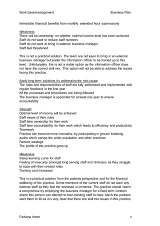 Work based-assignment Business Plan
Farhana Imran 31
Immediate financial benefits from monthly extended hour submissions
Weakness
There will be uncertainty on whether optimal income level has been achieved
Staff do not want to reduce staff numbers
Staff do not want to bring in external business manager
Staff feel threatened
This is not a practical solution. The team are not keen to bring in an external
business manager but prefer the information officer to be trained up to this
level. Unfortunately this is not a viable option as the information officer does
not have the correct skill mix. This option will not be able to address the issues
facing this practice.
Apply long-term solutions by addressing the root cause
The roles and responsibilities of staff are fully addressed and implemented with
regular feedback in the first year
All the processes and procedures are being followed
The business manager is appointed for at least one year to ensure
accountability
Strength
Optimal level of income will be achieved
Staff aware of their roles
Staff take ownership for their work
Staff take accountability for their work which leads to efficiency and productivity
Teamwork
Practice can become more innovative by participating in ground breaking
audits which serves the wider population and other practices
Reduce wastage
The profile of the practice goes up
Weakness
Steep learning curve for staff
Feeling of insecurity amongst long serving staff and clinicians as they struggle
to cope with their revised roles
Training cost increased
This is a practical solution from the patients perspective and for the financial
wellbeing of the practice. Some members of the current staff do not want any
external staff as they feel the workload is immense. The practice should reach
a compromise by employing the business manager for a fixed term contract
where this person can attempt to train existing staff to roles which the partners
want them to fill as it is very clear that there are skill mix issues in this practice.
 