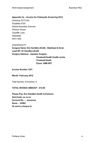 Work based-assignment Business Plan
Farhana Imran 39
Appendix 2a – Invoice for Chlamydia Screening 2012
Havering PCT CA4
Payables 6725
Shared Business Services
Phoenix House
Topcliffe Lane
Wakefield
WF3 1WE
XXDHOWLETT
Surgery Name: Drs Hamilton-Smith, Oladimeji & Imran
Lead GP: Dr Hamilton-Smith
Surgery Address: Upstairs Surgery
Chadwell Health Health centre
Chadwell Heath
Essex RM6 6RT
Invoice Number: CS1
Month: February 2012
Total Number of Screens: 9
TOTAL INVOICE AMOUNT: £72.00
Please Pay: Drs Hamilton-Smith & Partners
Sort Code: xx xx xx
Account No. – xxxxxxxx
Bank: - HSBC
Or send a cheque to:
 
