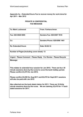 Work based-assignment Business Plan
Farhana Imran 41
Appendix 3a – Extended Hours Fax to recover money for work done for
Apr 2011 – Mar 2012
PRIVATE & CONFIDENTIAL
FAX MESSAGE
To: Mark Lockwood From: Farhana Imran
Fax: 020 8926 5005 Senders Fax: 020 8597 7819
Cc: Senders Phone: 020 8590 1461
Re: Extended Hours Date: 02.02.12
Number of Pages (Including cover sheet): 13
Urgent Please Comment Please Reply For Review Please Recycle
Message:
This relates to extended hour session for Jan 2012. There are four 30
minute sessions done by the nurse to cover the bank holiday period.
Please confirm £3,375 for Jan 2012.
Please confirm £2,250 for Aug 2011 and £2,475 for Sept 2011 sessions
will also be paid with Jan 2012
Also attached are the back dated claims for 2011. There are 33 thirty
minute sessions done by the nurse. We are claiming £2,475 for 11 back
dated sessions for 2011.
 