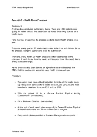 Work based-assignment Business Plan
Farhana Imran 44
Appendix 5 – Health Check Procedure
Background
A list has been produced by Margaret Byers. There are 1,793 patients who
qualify for health checks. The patient can be invited once every 5 years for a
health check.
For a five year programme, the practice needs to do 358 health checks every
year.
Therefore, every quarter, 90 health checks need to be done and claimed for by
the practice. Margaret Byers wants to do the submission.
Therefore, every month, 30 health checks need to be completed by the
clinicians. If each doctor does 5 a month and Margaret does 15 a month this is
a very achievable target.
As the practice is two years behind, an agreement has been reached with
ONEL that the practice can submit as many health checks as it can.
Procedure
 The patient must have a blood test within 6 months of the health check
Eg If the patient comes in for a health check in June 2012, he/she must
have had a blood test from Jan 2012 to June 2012.
 With the patient, fill in a ‘General Practice Physical Activity
Questionnaire’ (see attached)
 Fill in ‘Minimum Data Set ‘ (see attached)
 At the end of each month, give a copy of the General Practice Physical
Activity Questionnaire and Minimum Data Set to Margaret.
 Every month please provide the Business Manager with an update.
 