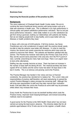 Work based-assignment Business Plan
Farhana Imran 5
Business Case
Improving the financial position of the practice by 20%
Background:
The vision statement of Chadwell Heath Health Centre states ‘We aim to
combine the best of traditional family practice with being modern and up to
date with advances in health care. This is reflected in our high performance in
clinical quality and patient satisfaction performance indicators. But it is not just
about performance indicators – what really matters to us is the satisfaction we
get from doing a good job, building our relationships with patients and feeling
that we are helping people both to stay healthy and to cope better with any
illnesses or health problems they have.’
In theory with a list size of 6,240 patients, 3 full time doctors, two Nurse
Practitioners and a full complement of support staff, the practice should easily
be able to help the patients cope better with illnesses. In order to meet this
mission, the doctors and nurses prescribe the medicine which best suits the
patient to overcome their illness. The patients are therefore satisfied with this
service. The Practice has however been told by the Primary Care Trust (PCT)
they are the second worst prescriber in the area and, from the PCT’s point of
view, currently prescribing too many high cost drugs. There is an urgent need
to look at the alternatives.
Staffing has also recently become an issue. There has been an increase in
the number of days staff are taking off sick. The medical secretary has been
signed off for six weeks and the senior nurse has taken 30 days leave in the
last 4 months. This is an obvious and growing cost to the Practice.
The Practice Manager has handed in her notice and due, to financial
constraints, the practice has decided not to replace her. The current roles and
responsibilities of practice staff therefore will need restructuring to spread the
current Practice Manager’s duties amongst the remaining staff. Although this
will bring new opportunities to staff and may help improve their motivation
levels it will also affect the cost to the Practice as some staff may be promoted
whilst others may increase their hours.
Every month the Practice has to use its overdraft facilities which costs the
Practice money. Improved book keeping techniques and revised accounting
methods need to be explored.
A good earner for the Practice is the NHS Health Check which has not been
carried out during the lead nurse’s absence. This directive states that for all
patients aged between 40 to 74 who are not on the register, a health check
 