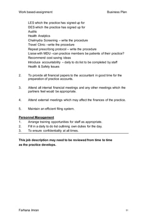 Work based-assignment Business Plan
Farhana Imran 51
LES which the practice has signed up for
DES which the practice has signed up for
Audits
Health Analytics
Chalmydia Screening – write the procedure
Travel Clinic –write the procedure
Repeat prescribing protocol – write the procedure
Liaise with MDU –can practice members be patients of their practice?
Recommend cost saving ideas
Introduce accountability – daily to do list to be completed by staff
Health & Safety Issues
2. To provide all financial papers to the accountant in good time for the
preparation of practice accounts.
3. Attend all internal financial meetings and any other meetings which the
partners feel would be appropriate.
4. Attend external meetings which may affect the finances of the practice.
5. Maintain an efficient filing system.
Personnel Management
1. Arrange training opportunities for staff as appropriate.
2. Fill in a daily to do list outlining own duties for the day.
3. To ensure confidentiality at all times.
This job description may need to be reviewed from time to time
as the practice develops.
 
