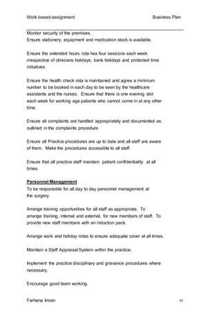 Work based-assignment Business Plan
Farhana Imran 53
Monitor security of the premises.
Ensure stationery, equipment and medication stock is available.
Ensure the extended hours rota has four sessions each week
irrespective of clinicians holidays, bank holidays and protected time
initiatives.
Ensure the health check rota is maintained and agree a minimum
number to be booked in each day to be seen by the healthcare
assistants and the nurses. Ensure that there is one evening slot
each week for working age patients who cannot come in at any other
time.
Ensure all complaints are handled appropriately and documented as
outlined in the complaints procedure.
Ensure all Practice procedures are up to date and all staff are aware
of them. Make the procedures accessible to all staff.
Ensure that all practice staff maintain patient confidentiality at all
times.
Personnel Management
To be responsible for all day to day personnel management at
the surgery.
Arrange training opportunities for all staff as appropriate. To
arrange training, internal and external, for new members of staff. To
provide new staff members with an induction pack.
Arrange work and holiday rotas to ensure adequate cover at all times.
Maintain a Staff Appraisal System within the practice.
Implement the practice disciplinary and grievance procedures where
necessary.
Encourage good team working.
 