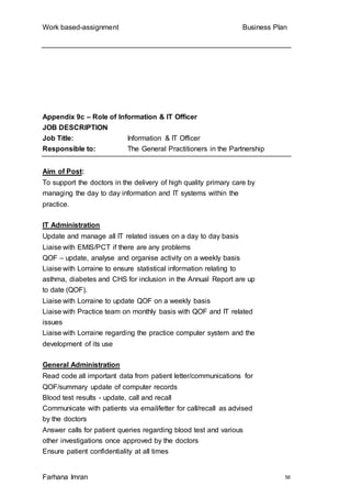 Work based-assignment Business Plan
Farhana Imran 56
Appendix 9c – Role of Information & IT Officer
JOB DESCRIPTION
Job Title: Information & IT Officer
Responsible to: The General Practitioners in the Partnership
Aim of Post:
To support the doctors in the delivery of high quality primary care by
managing the day to day information and IT systems within the
practice.
IT Administration
Update and manage all IT related issues on a day to day basis
Liaise with EMIS/PCT if there are any problems
QOF – update, analyse and organise activity on a weekly basis
Liaise with Lorraine to ensure statistical information relating to
asthma, diabetes and CHS for inclusion in the Annual Report are up
to date (QOF).
Liaise with Lorraine to update QOF on a weekly basis
Liaise with Practice team on monthly basis with QOF and IT related
issues
Liaise with Lorraine regarding the practice computer system and the
development of its use
General Administration
Read code all important data from patient letter/communications for
QOF/summary update of computer records
Blood test results - update, call and recall
Communicate with patients via email/letter for call/recall as advised
by the doctors
Answer calls for patient queries regarding blood test and various
other investigations once approved by the doctors
Ensure patient confidentiality at all times
 