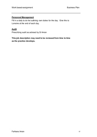 Work based-assignment Business Plan
Farhana Imran 57
Personnel Management
Fill in a daily to do list outlining own duties for the day. Give this to
Lorraine at the end of each day.
Audit
Prescribing audit as advised by Dr Imran
This job description may need to be reviewed from time to time
as the practice develops.
 