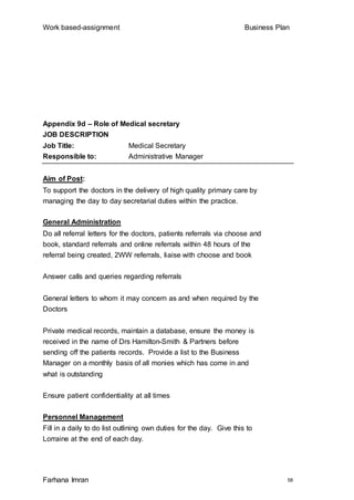 Work based-assignment Business Plan
Farhana Imran 58
Appendix 9d – Role of Medical secretary
JOB DESCRIPTION
Job Title: Medical Secretary
Responsible to: Administrative Manager
Aim of Post:
To support the doctors in the delivery of high quality primary care by
managing the day to day secretarial duties within the practice.
General Administration
Do all referral letters for the doctors, patients referrals via choose and
book, standard referrals and online referrals within 48 hours of the
referral being created, 2WW referrals, liaise with choose and book
Answer calls and queries regarding referrals
General letters to whom it may concern as and when required by the
Doctors
Private medical records, maintain a database, ensure the money is
received in the name of Drs Hamilton-Smith & Partners before
sending off the patients records. Provide a list to the Business
Manager on a monthly basis of all monies which has come in and
what is outstanding
Ensure patient confidentiality at all times
Personnel Management
Fill in a daily to do list outlining own duties for the day. Give this to
Lorraine at the end of each day.
 