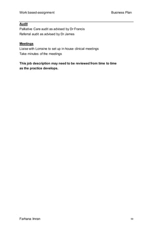 Work based-assignment Business Plan
Farhana Imran 59
Audit
Palliative Care audit as advised by Dr Francis
Referral audit as advised by Dr James
Meetings
Liaise with Lorraine to set up in house clinical meetings
Take minutes of the meetings
This job description may need to be reviewed from time to time
as the practice develops.
 